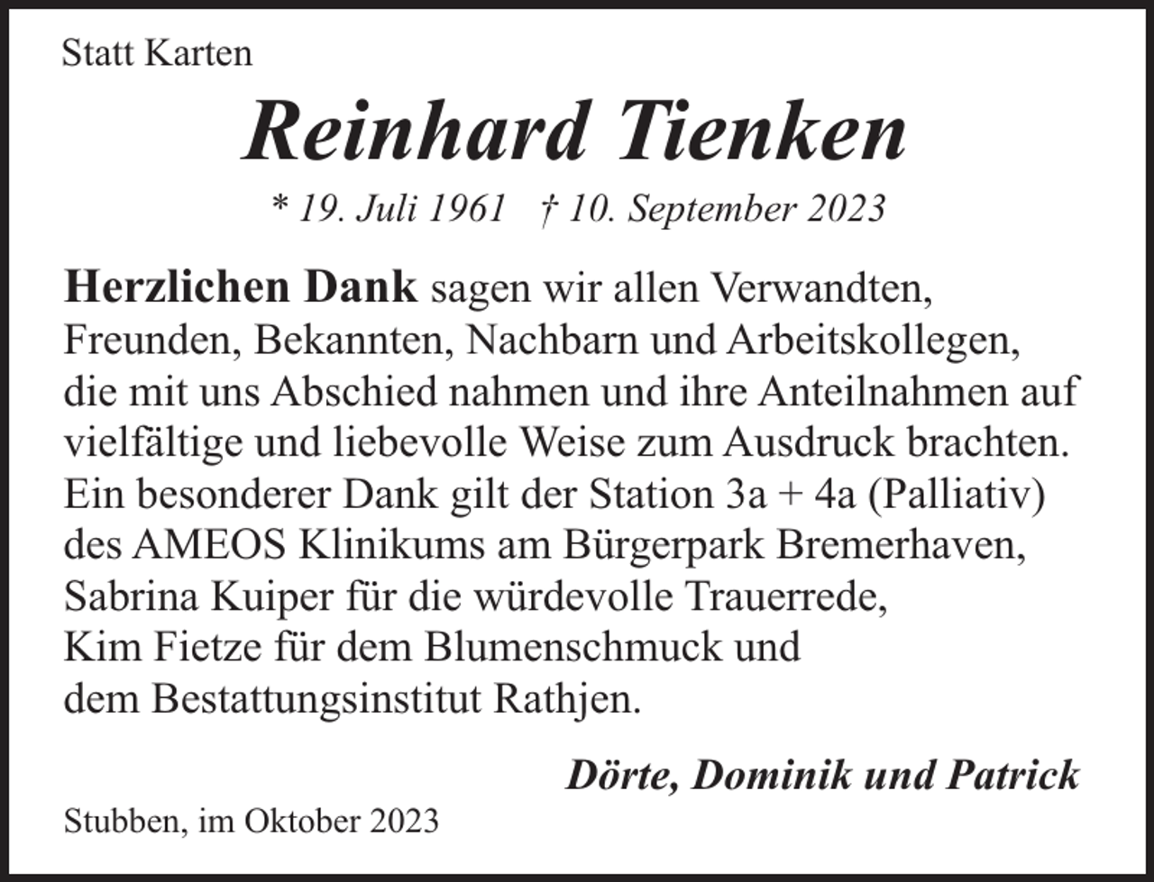<p>Statt Karten</p><p>Reinhard Tienken<br />* 19. Juli 1961 † 10. September 2023</p><p>Herzlichen Dank sagen wir allen Verwandten,</p><p>Freunden, Bekannten, Nachbarn und Arbeitskollegen,<br />die mit uns Abschied nahmen und ihre Anteilnahmen auf<br />vielfältige und liebevolle Weise zum Ausdruck brachten.<br />Ein besonderer Dank gilt der Station 3a + 4a (Palliativ)<br />des AMEOS Klinikums am Bürgerpark Bremerhaven,<br />Sabrina Kuiper für die würdevolle Trauerrede,<br />Kim Fietze für dem Blumenschmuck und<br />dem Bestattungsinstitut Rathjen.<br />Stubben, im Oktober 2023</p><p>Dörte, Dominik und Patrick</p>