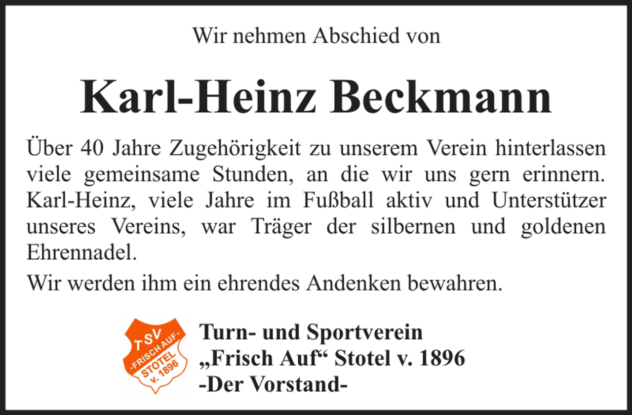 <p>Wir nehmen Abschied von</p><p>Karl-Heinz Beckmann<br />Über 40 Jahre Zugehörigkeit zu unserem Verein hinterlassen<br />viele gemeinsame Stunden, an die wir uns gern erinnern.<br />Karl-Heinz, viele Jahre im Fußball aktiv und Unterstützer<br />unseres Vereins, war Träger der silbernen und goldenen<br />Ehrennadel.<br />Wir werden ihm ein ehrendes Andenken bewahren.<br />Turn- und Sportverein<br />„Frisch Auf“ Stotel v. 1896<br />-Der Vorstand-</p>