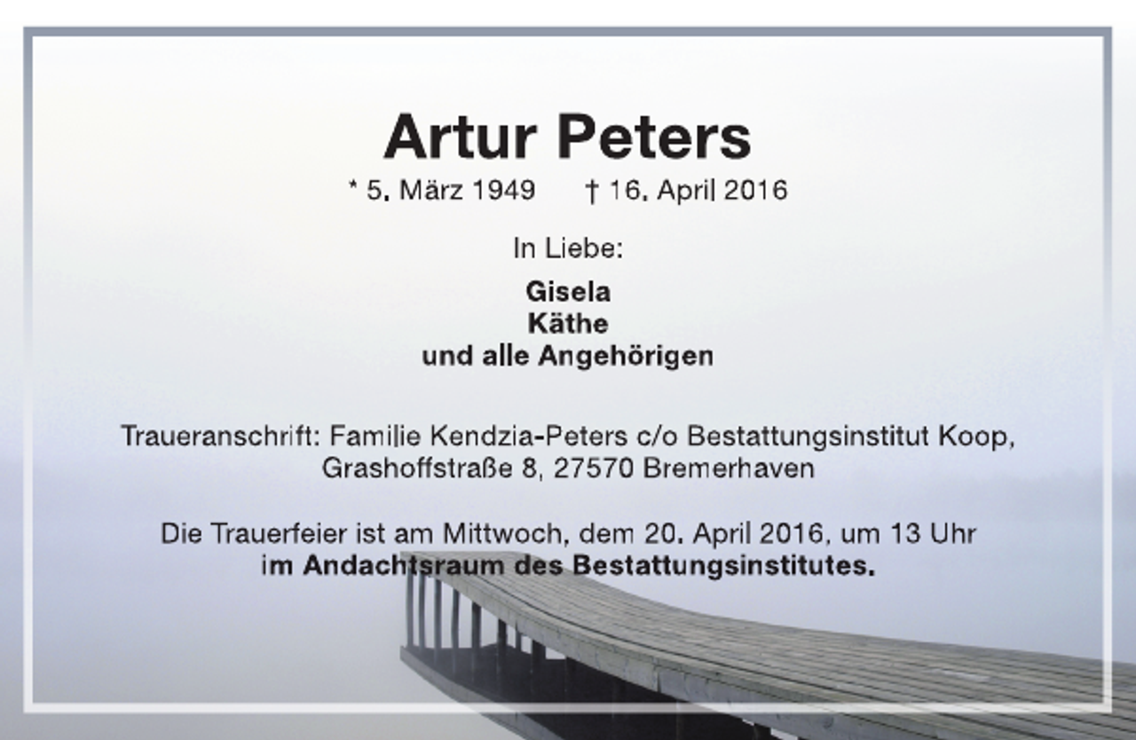 <p>Artur Peters</p><p>* 5. März 1949</p><p>† 16. April 2016</p><p>In Liebe:<br />Gisela<br />Käthe<br />und alle Angehörigen<br />Traueranschrift: Familie Kendzia-Peters c/o Bestattungsinstitut Koop,<br />Grashoffstraße 8, 27570 Bremerhaven<br />Die Trauerfeier ist am Mittwoch, dem 20. April 2016, um 13 Uhr<br />im Andachtsraum des Bestattungsinstitutes.</p>