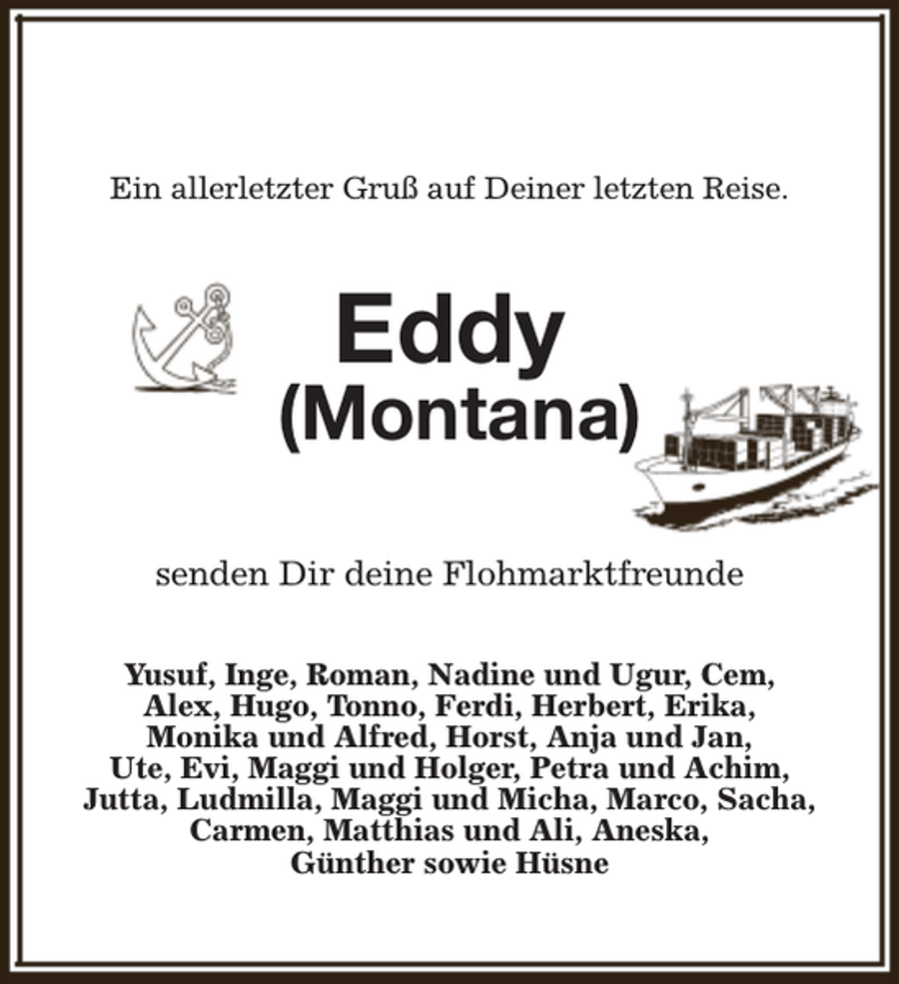 <p>Ein allerletzter Gruß auf Deiner letzten Reise.</p><p>Eddy</p><p>(Montana)<br />senden Dir deine Flohmarktfreunde<br />Yusuf, Inge, Roman, Nadine und Ugur, Cem,<br />Alex, Hugo, Tonno, Ferdi, Herbert, Erika,<br />Monika und Alfred, Horst, Anja und Jan,<br />Ute, Evi, Maggi und Holger, Petra und Achim,<br />Jutta, Ludmilla, Maggi und Micha, Marco, Sacha,<br />Carmen, Matthias und Ali, Aneska,<br />Günther sowie Hüsne</p>