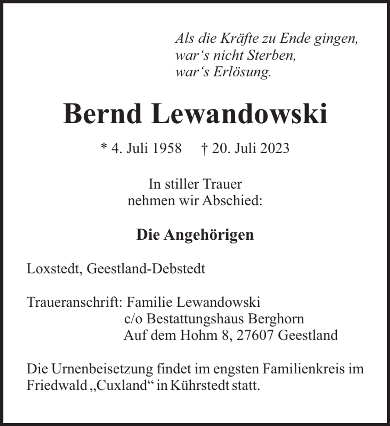 <p>Als die Kräfte zu Ende gingen,<br />war‘s nicht Sterben,<br />war‘s Erlösung.</p><p>Bernd Lewandowski<br />* 4. Juli 1958</p><p>† 20. Juli 2023</p><p>In stiller Trauer<br />nehmen wir Abschied:</p><p>Die Angehörigen<br />Loxstedt, Geestland-Debstedt<br />Traueranschrift: Familie Lewandowski<br />c/o Bestattungshaus Berghorn<br />Auf dem Hohm 8, 27607 Geestland<br />Die Urnenbeisetzung findet im engsten Familienkreis im<br />Friedwald „Cuxland“ in Kührstedt statt.</p>