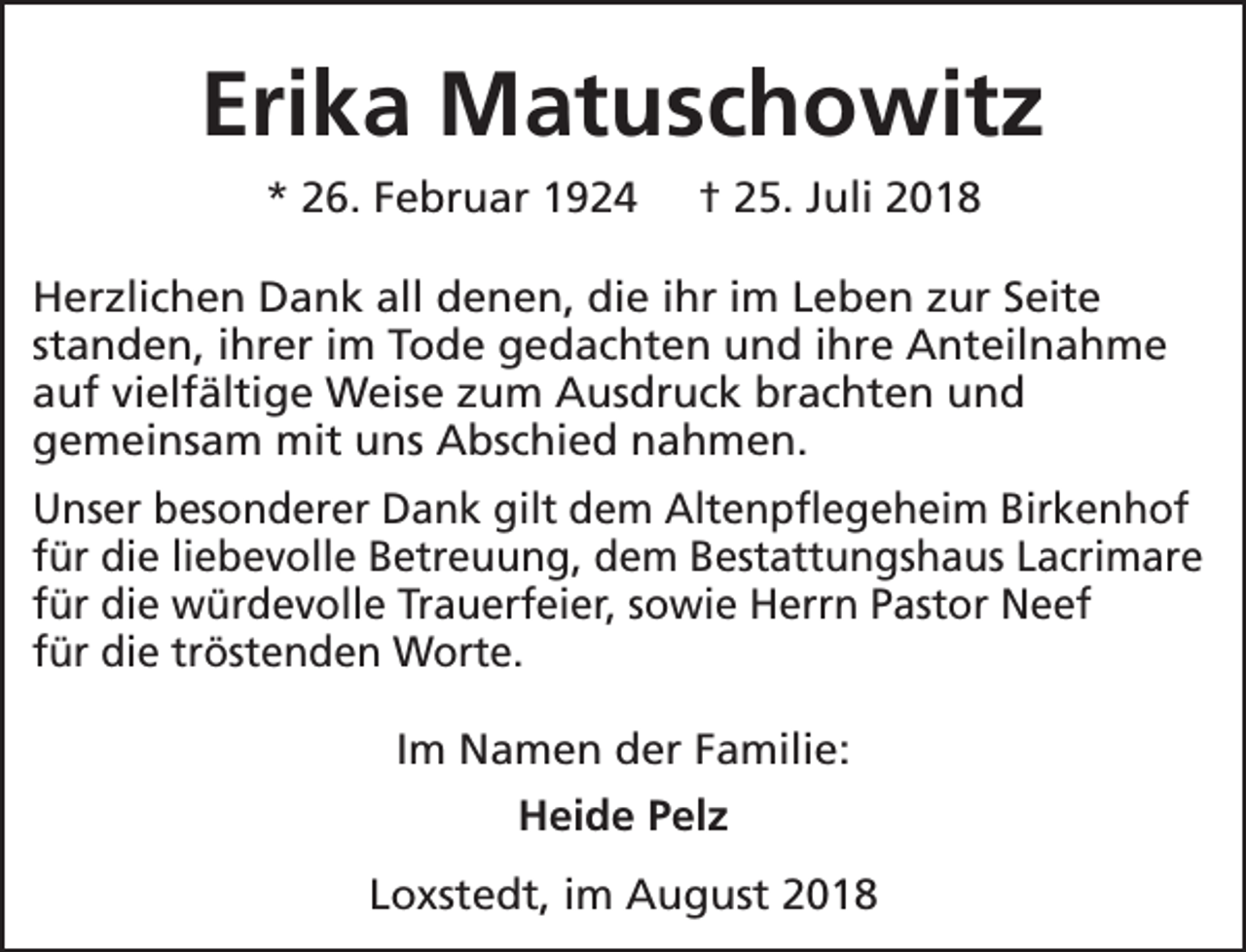 <p>Erika Matuschowitz<br />* 26. Februar 1924</p><p>† 25. Juli 2018</p><p>Herzlichen Dank all denen, die ihr im Leben zur Seite<br />standen, ihrer im Tode gedachten und ihre Anteilnahme<br />auf vielfältige Weise zum Ausdruck brachten und<br />gemeinsam mit uns Abschied nahmen.<br />Unser besonderer Dank gilt dem Altenpflegeheim Birkenhof<br />für die liebevolle Betreuung, dem Bestattungshaus Lacrimare<br />für die würdevolle Trauerfeier, sowie Herrn Pastor Neef<br />für die tröstenden Worte.<br />Im Namen der Familie:<br />Heide Pelz<br />Loxstedt, im August 2018</p>