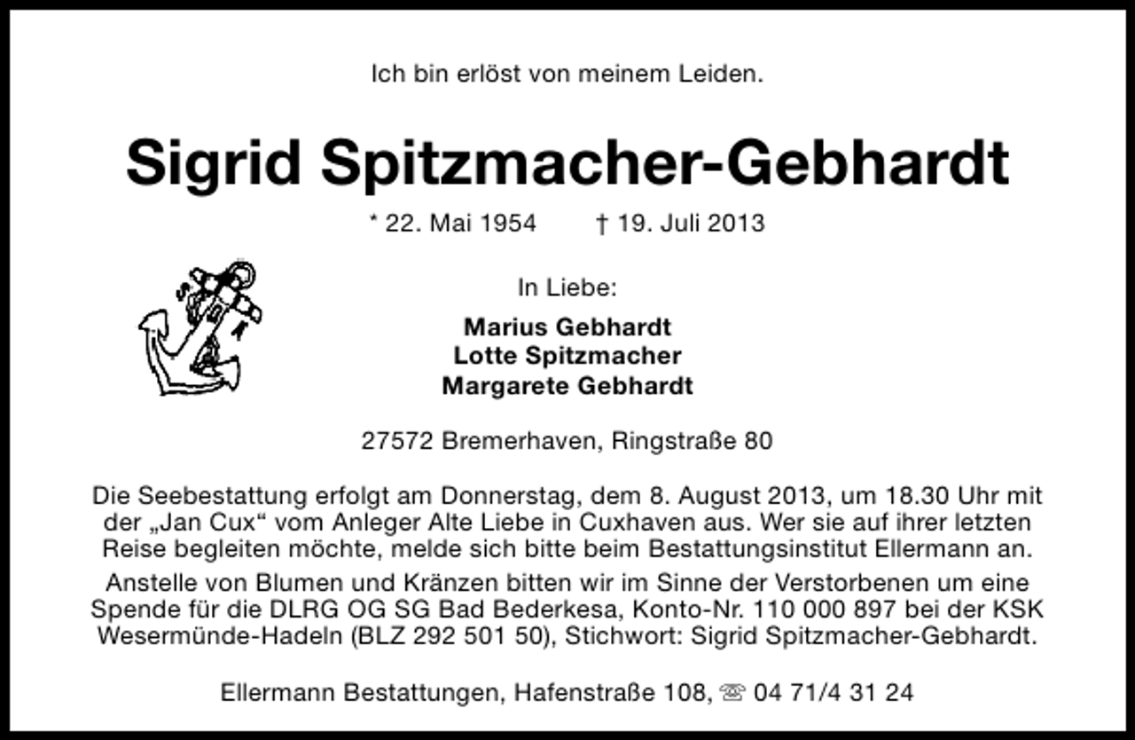 <p>Ich bin erlöst von meinem Leiden.</p><p>Sigrid Spitzmacher-Gebhardt<br />* 22. Mai 1954</p><p>† 19. Juli 2013</p><p>In Liebe:<br />Marius Gebhardt<br />Lotte Spitzmacher<br />Margarete Gebhardt<br />27572 Bremerhaven, Ringstraße 80<br />Die Seebestattung erfolgt am Donnerstag, dem 8. August 2013, um 18.30 Uhr mit<br />der „Jan Cux“ vom Anleger Alte Liebe in Cuxhaven aus. Wer sie auf ihrer letzten<br />Reise begleiten möchte, melde sich bitte beim Bestattungsinstitut Ellermann an.<br />Anstelle von Blumen und Kränzen bitten wir im Sinne der Verstorbenen um eine<br />Spende für die DLRG OG SG Bad Bederkesa, Konto-Nr. 1100 897 bei der KSK<br />Wesermünde-Hadeln (BLZ 292 501 50), Stichwort: Sigrid Spitzmacher-Gebhardt.<br />Ellermann Bestattungen, Hafenstraße 108, s 04 71/4 31 24</p>