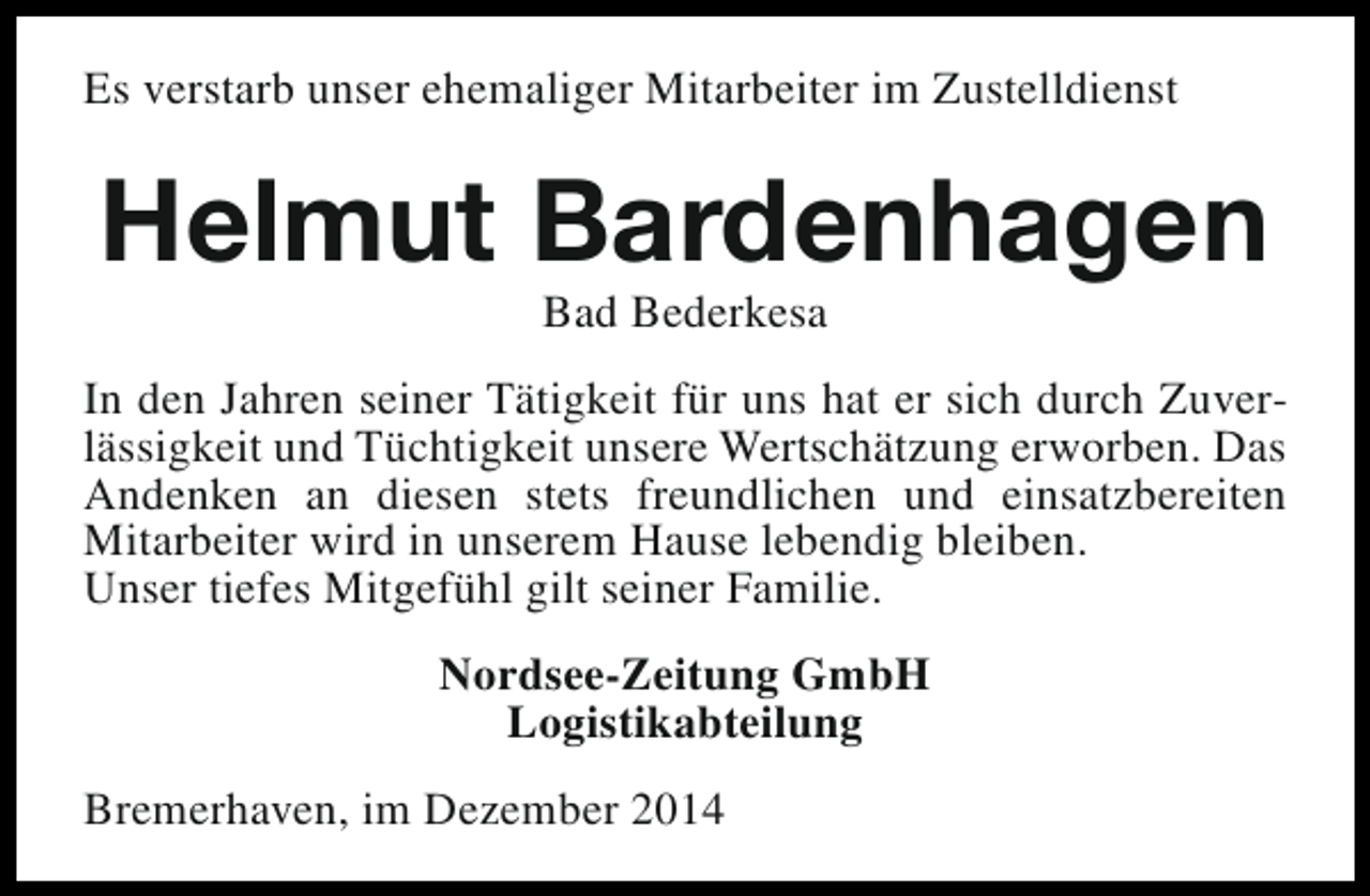 <p>Es verstarb unser ehemaliger Mitarbeiter im Zustelldienst</p><p>Helmut Bardenhagen<br />Bad Bederkesa</p><p>In den Jahren seiner Tätigkeit für uns hat er sich durch Zuverlässigkeit und Tüchtigkeit unsere Wertschätzung erworben. Das<br />Andenken an diesen stets freundlichen und einsatzbereiten<br />Mitarbeiter wird in unserem Hause lebendig bleiben.<br />Unser tiefes Mitgefühl gilt seiner Familie.<br />Nordsee-Zeitung GmbH<br />Logistikabteilung<br />Bremerhaven, im Dezember 2014</p>