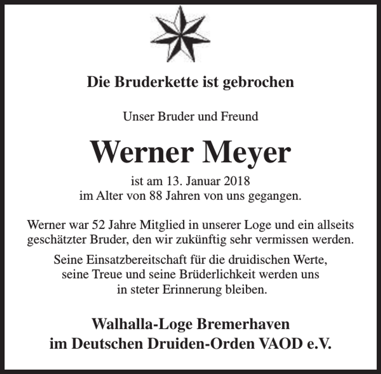 <p>Die Bruderkette ist gebrochen<br />Unser Bruder und Freund</p><p>Werner Meyer</p><p>ist am 13. Januar 2018<br />im Alter von 88 Jahren von uns gegangen.<br />Werner war 52 Jahre Mitglied in unserer Loge und ein allseits<br />geschätzter Bruder, den wir zukünftig sehr vermissen werden.<br />Seine Einsatzbereitschaft für die druidischen Werte,<br />seine Treue und seine Brüderlichkeit werden uns<br />in steter Erinnerung bleiben.</p><p>Walhalla-Loge Bremerhaven<br />im Deutschen Druiden-Orden VAOD e.V.</p>