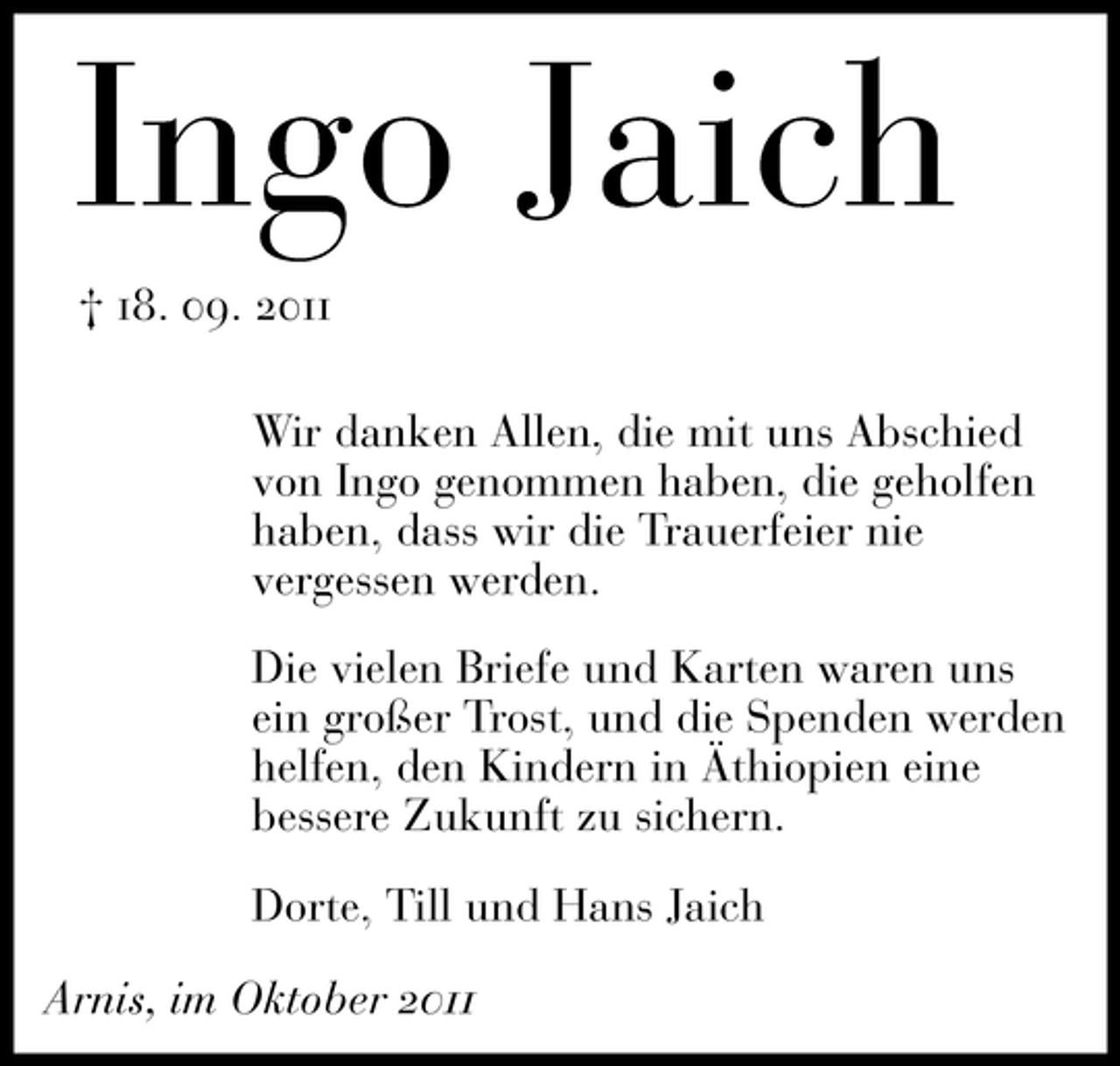 <p>Ingo Jaich<br />† 18. 09. 2011<br />Wir danken Allen, die mit uns Abschied<br />von Ingo genommen haben, die geholfen<br />haben, dass wir die Trauerfeier nie<br />vergessen werden.<br />Die vielen Briefe und Karten waren uns<br />ein großer Trost, und die Spenden werden<br />helfen, den Kindern in Äthiopien eine<br />bessere Zukunft zu sichern.<br />Dorte, Till und Hans Jaich<br />Arnis, im Oktober 2011</p>
