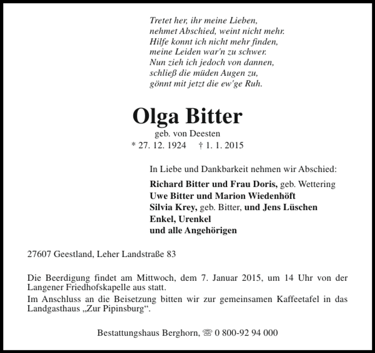 <p>Tretet her, ihr meine Lieben,<br />nehmet Abschied, weint nicht mehr.<br />Hilfe konnt ich nicht mehr finden,<br />meine Leiden war'n zu schwer.<br />Nun zieh ich jedoch von dannen,<br />schließ die müden Augen zu,<br />gönnt mit jetzt die ew'ge Ruh.</p><p>Olga Bitter</p><p>geb. von Deesten<br />* 27. 12. 1924 † 1. 1. 2015<br />In Liebe und Dankbarkeit nehmen wir Abschied:<br />Richard Bitter und Frau Doris, geb. Wettering<br />Uwe Bitter und Marion Wiedenhöft<br />Silvia Krey, geb. Bitter, und Jens Lüschen<br />Enkel, Urenkel<br />und alle Angehörigen<br />27607 Geestland, Leher Landstraße 83<br />Die Beerdigung findet am Mittwoch, dem 7. Januar 2015, um 14 Uhr von der<br />Langener Friedhofskapelle aus statt.<br />Im Anschluss an die Beisetzung bitten wir zur gemeinsamen Kaffeetafel in das<br />Landgasthaus „Zur Pipinsburg“.<br />Bestattungshaus Berghorn, s 0 800-92 94 000</p>