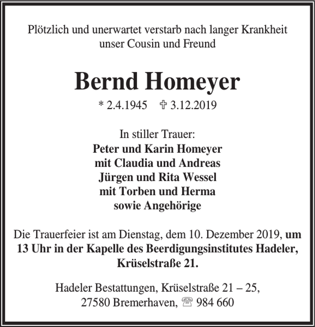<p>Plötzlich und unerwartet verstarb nach langer Krankheit<br />unser Cousin und Freund</p><p>Bernd Homeyer<br />* 2.4.1945 ; 3.12.2019</p><p>In stiller Trauer:<br />Peter und Karin Homeyer<br />mit Claudia und Andreas<br />Jürgen und Rita Wessel<br />mit Torben und Herma<br />sowie Angehörige<br />Die Trauerfeier ist am Dienstag, dem 10. Dezember 2019, um<br />13 Uhr in der Kapelle des Beerdigungsinstitutes Hadeler,<br />Krüselstraße 21.<br />Hadeler Bestattungen, Krüselstraße 21 – 25,<br />27580 Bremerhaven, ℡ 984 660</p>