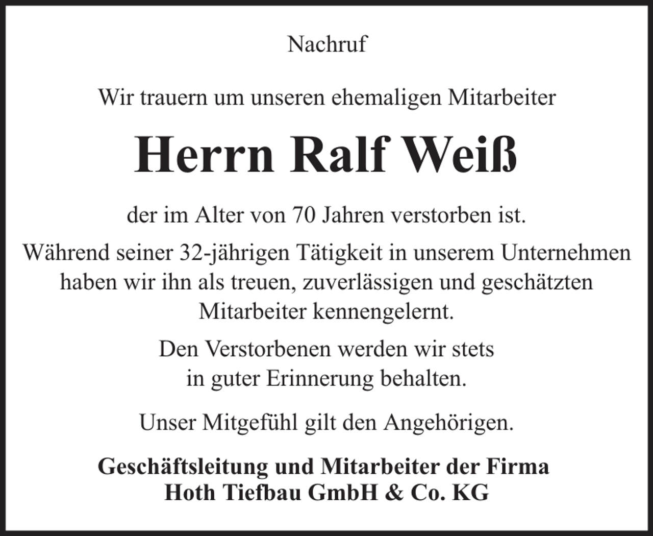 <p>Nachruf<br />Wir trauern um unseren ehemaligen Mitarbeiter</p><p>Herrn Ralf Weiß<br />der im Alter von 70 Jahren verstorben ist.<br />Während seiner 32-jährigen Tätigkeit in unserem Unternehmen<br />haben wir ihn als treuen, zuverlässigen und geschätzten<br />Mitarbeiter kennengelernt.<br />Den Verstorbenen werden wir stets<br />in guter Erinnerung behalten.<br />Unser Mitgefühl gilt den Angehörigen.<br />Geschäftsleitung und Mitarbeiter der Firma<br />Hoth Tiefbau GmbH &amp; Co. KG</p>