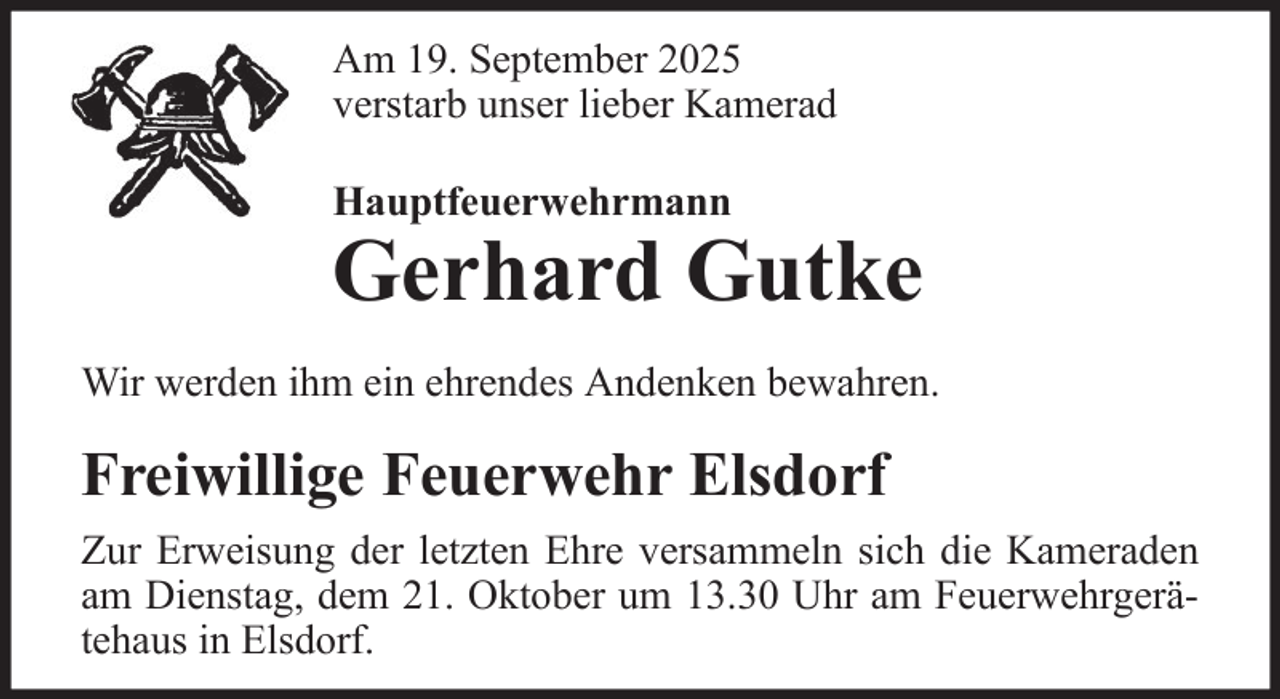 <p>Am 19. September 2025<br />verstarb unser lieber Kamerad<br />Hauptfeuerwehrmann</p>
<p>Gerhard Gutke<br />Wir werden ihm ein ehrendes Andenken bewahren.</p>
<p>Freiwillige Feuerwehr Elsdorf<br />Zur Erweisung der letzten Ehre versammeln sich die Kameraden<br />am Dienstag, dem 21. Oktober um 13.30 Uhr am Feuerwehrgerätehaus in Elsdorf.</p>