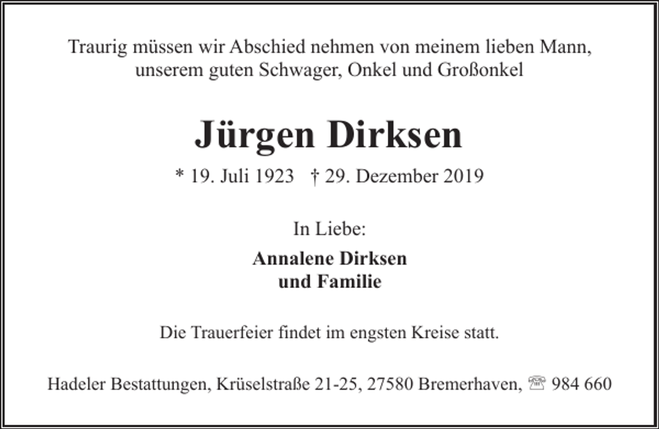 <p>Traurig müssen wir Abschied nehmen von meinem lieben Mann,<br />unserem guten Schwager, Onkel und Großonkel</p><p>Jürgen Dirksen<br />* 19. Juli 1923 † 29. Dezember 2019<br />In Liebe:<br />Annalene Dirksen<br />und Familie<br />Die Trauerfeier findet im engsten Kreise statt.<br />Hadeler Bestattungen, Krüselstraße 21-25, 27580 Bremerhaven, ' 984 660</p>