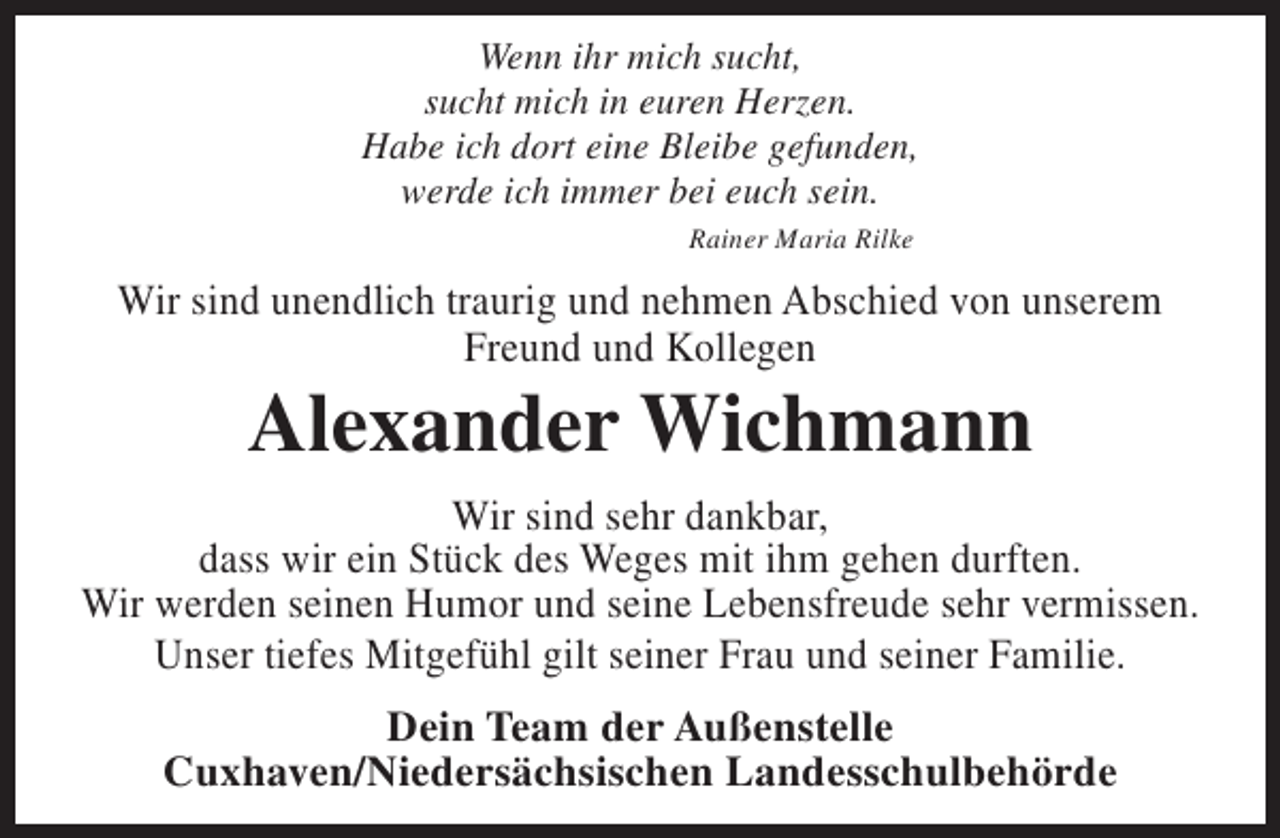 <p>Wenn ihr mich sucht,<br />sucht mich in euren Herzen.<br />Habe ich dort eine Bleibe gefunden,<br />werde ich immer bei euch sein.<br />Rainer Maria Rilke</p><p>Wir sind unendlich traurig und nehmen Abschied von unserem<br />Freund und Kollegen</p><p>Alexander Wichmann</p><p>Wir sind sehr dankbar,<br />dass wir ein Stück des Weges mit ihm gehen durften.<br />Wir werden seinen Humor und seine Lebensfreude sehr vermissen.<br />Unser tiefes Mitgefühl gilt seiner Frau und seiner Familie.<br />Dein Team der Außenstelle<br />Cuxhaven/Niedersächsischen Landesschulbehörde</p>
