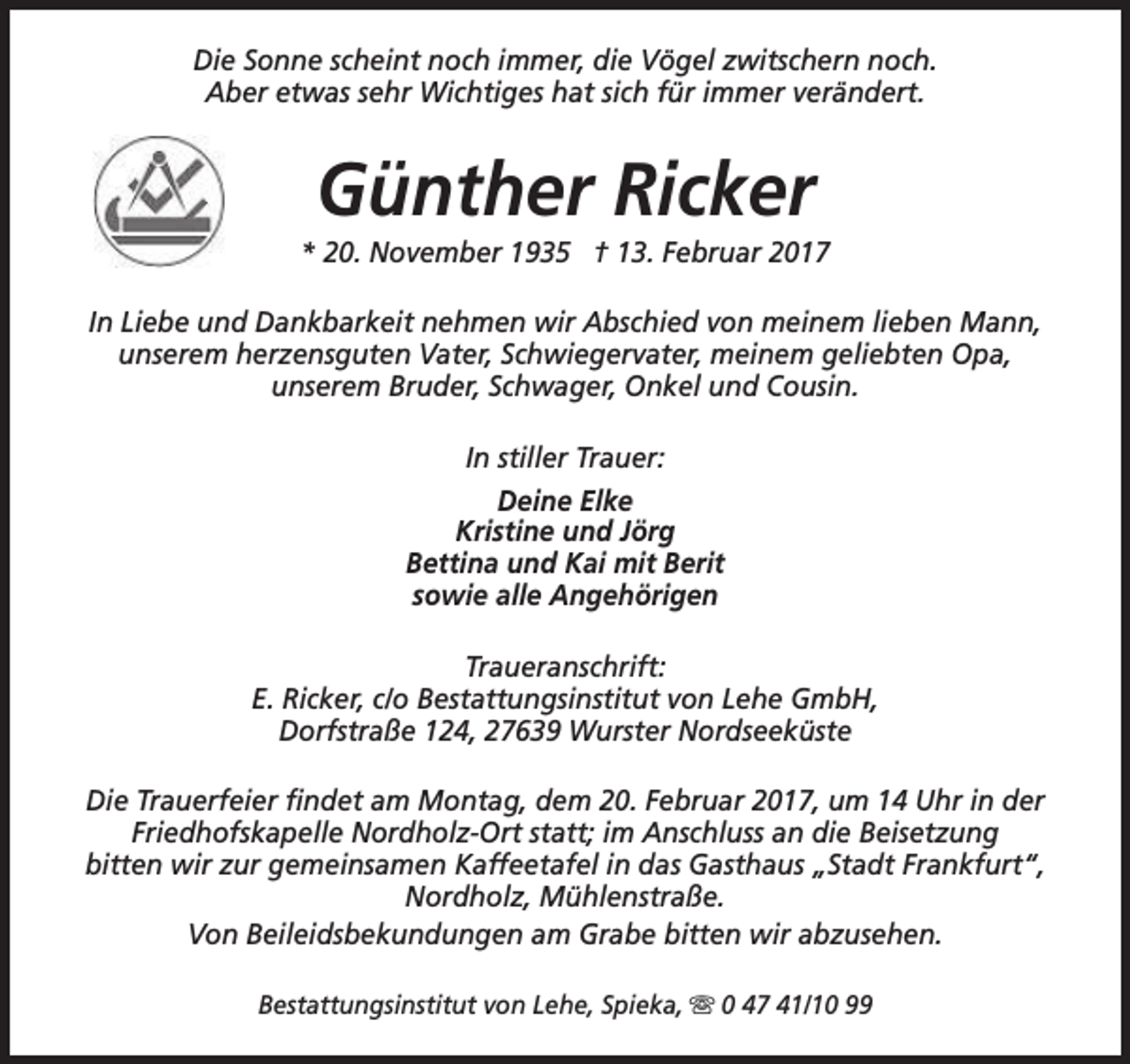 <p>Die Sonne scheint noch immer, die Vögel zwitschern noch.<br />Aber etwas sehr Wichtiges hat sich für immer verändert.</p><p>Günther Ricker</p><p>* 20. November 1935 † 13. Februar 2017<br />In Liebe und Dankbarkeit nehmen wir Abschied von meinem lieben Mann,<br />unserem herzensguten Vater, Schwiegervater, meinem geliebten Opa,<br />unserem Bruder, Schwager, Onkel und Cousin.<br />In stiller Trauer:<br />Deine Elke<br />Kristine und Jörg<br />Bettina und Kai mit Berit<br />sowie alle Angehörigen<br />Traueranschrift:<br />E. Ricker, c/o Bestattungsinstitut von Lehe GmbH,<br />Dorfstraße 124, 27639 Wurster Nordseeküste<br />Die Trauerfeier findet am Montag, dem 20. Februar 2017, um 14 Uhr in der<br />Friedhofskapelle Nordholz-Ort statt; im Anschluss an die Beisetzung<br />bitten wir zur gemeinsamen Kaffeetafel in das Gasthaus „Stadt Frankfurt“,<br />Nordholz, Mühlenstraße.<br />Von Beileidsbekundungen am Grabe bitten wir abzusehen.<br />Bestattungsinstitut von Lehe, Spieka, s 0 47 41/10 99</p>