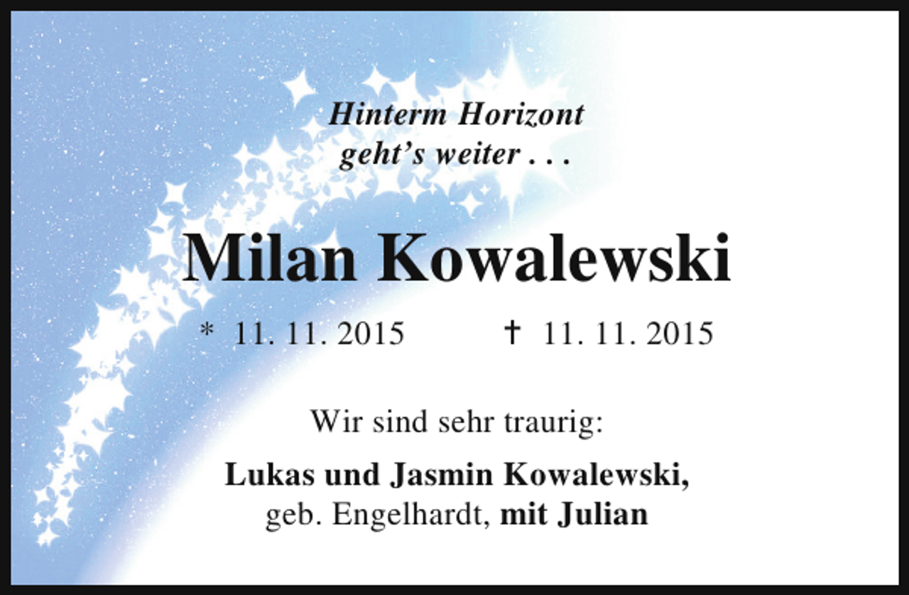<p>Hinterm Horizont<br />geht’s weiter . . .</p><p>Milan Kowalewski<br />* 11. 11. 2015</p><p>B 11. 11. 2015</p><p>Wir sind sehr traurig:<br />Lukas und Jasmin Kowalewski,<br />geb. Engelhardt, mit Julian</p>