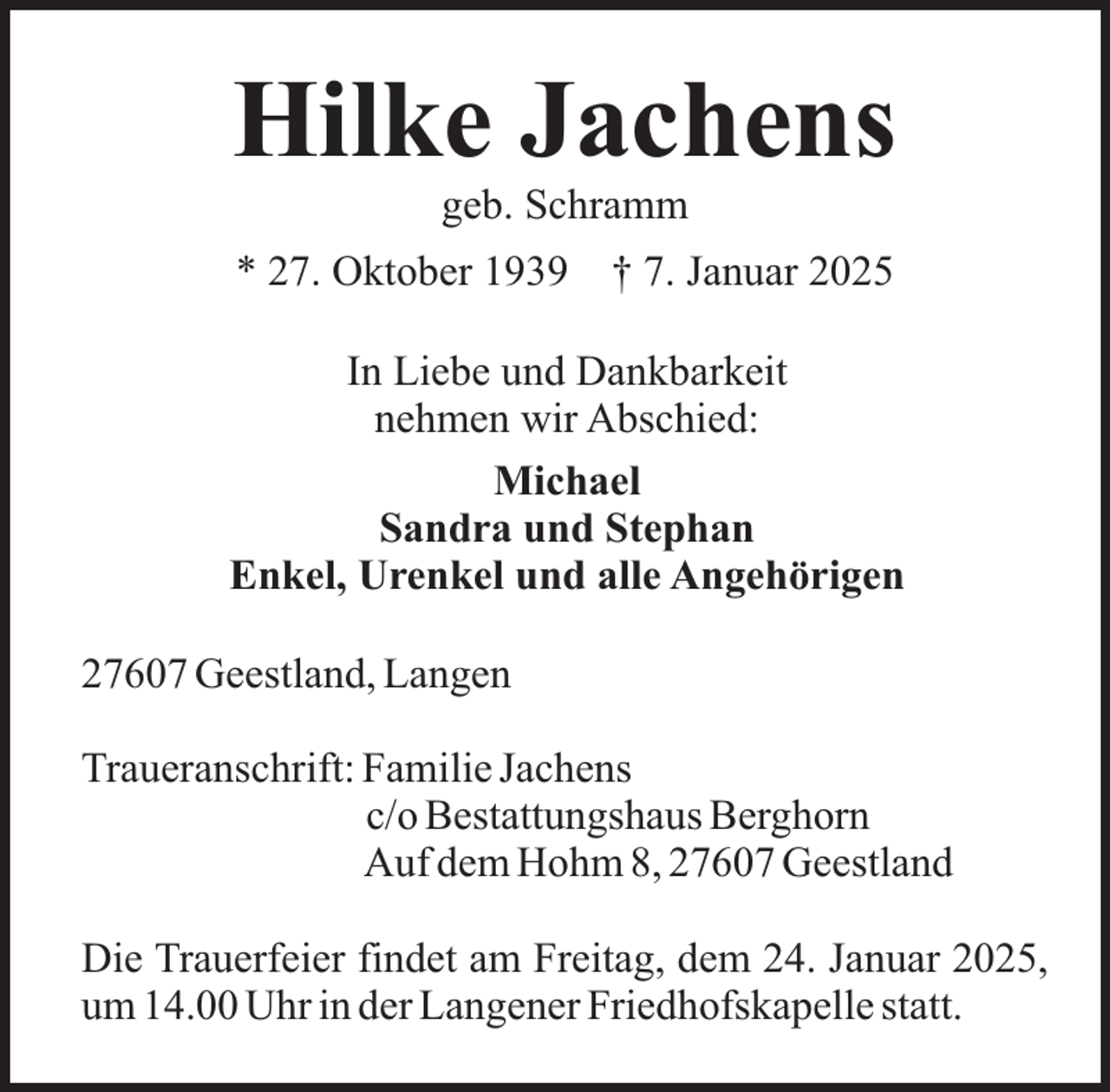 <p>Hilke Jachens<br />geb. Schramm</p><p>* 27. Oktober 1939</p><p>† 7. Januar 2025</p><p>In Liebe und Dankbarkeit<br />nehmen wir Abschied:<br />Michael<br />Sandra und Stephan<br />Enkel, Urenkel und alle Angehörigen<br />27607 Geestland, Langen<br />Traueranschrift: Familie Jachens<br />c/o Bestattungshaus Berghorn<br />Auf dem Hohm 8, 27607 Geestland<br />Die Trauerfeier findet am Freitag, dem 24. Januar 2025,<br />um 14.00 Uhr in der Langener Friedhofskapelle statt.</p>
