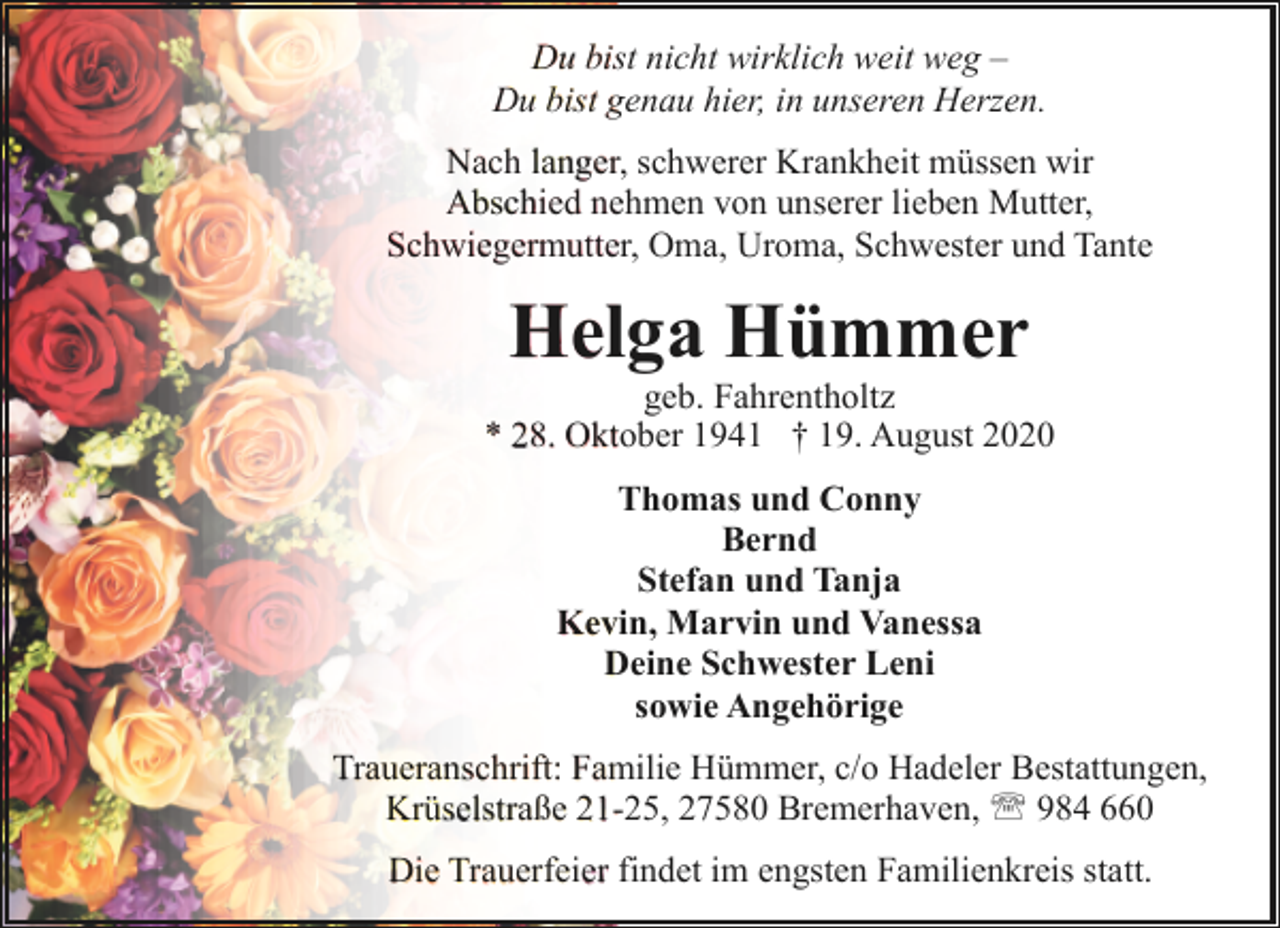 <p>Du bist nicht wirklich weit weg –<br />Du bist genau hier, in unseren Herzen.<br />Nach langer, schwerer Krankheit müssen wir<br />Abschied nehmen von unserer lieben Mutter,<br />Schwiegermutter, Oma, Uroma, Schwester und Tante</p><p>Helga Hümmer</p><p>geb. Fahrentholtz<br />* 28. Oktober 1941 † 19. August 2020<br />Thomas und Conny<br />Bernd<br />Stefan und Tanja<br />Kevin, Marvin und Vanessa<br />Deine Schwester Leni<br />sowie Angehörige<br />Traueranschrift: Familie Hümmer, c/o Hadeler Bestattungen,<br />Krüselstraße 21-25, 27580 Bremerhaven, ' 984 660<br />Die Trauerfeier findet im engsten Familienkreis statt.</p>
