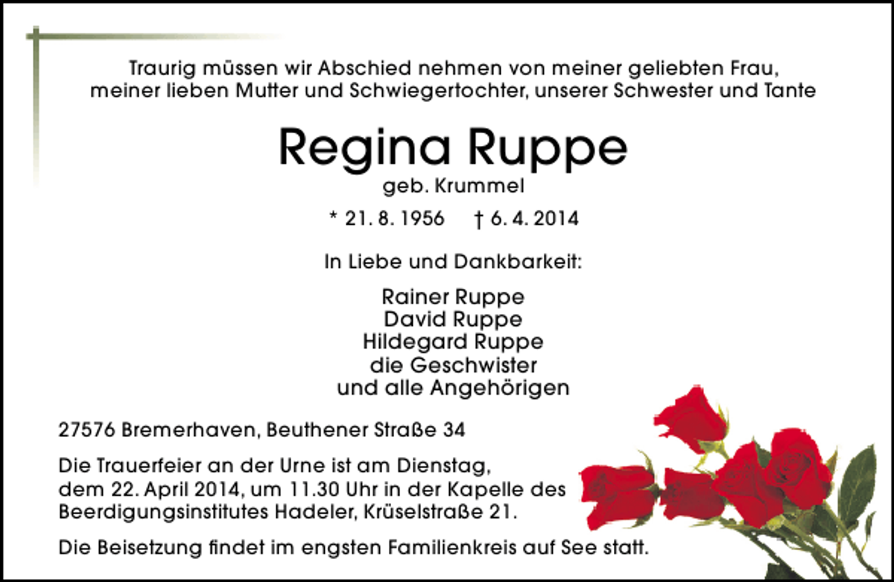<p>Traurig müssen wir Abschied nehmen von meiner geliebten Frau,<br />meiner lieben Mutter und Schwiegertochter, unserer Schwester und Tante</p>
<p>Regina Ruppe<br />geb. Krummel</p>
<p>* 21. 8. 1956</p>
<p>† 6. 4. 2014</p>
<p>In Liebe und Dankbarkeit:</p>
<p>Rainer Ruppe<br />David Ruppe<br />Hildegard Ruppe<br />die Geschwister<br />und alle Angehörigen<br />27576 Bremerhaven, Beuthener Straße 34<br />Die Trauerfeier an der Urne ist am Dienstag,<br />dem 22. April 2014, um 11.30 Uhr in der Kapelle des<br />Beerdigungsinstitutes Hadeler, Krüselstraße 21.<br />Die Beisetzung findet im engsten Familienkreis auf See statt.</p>