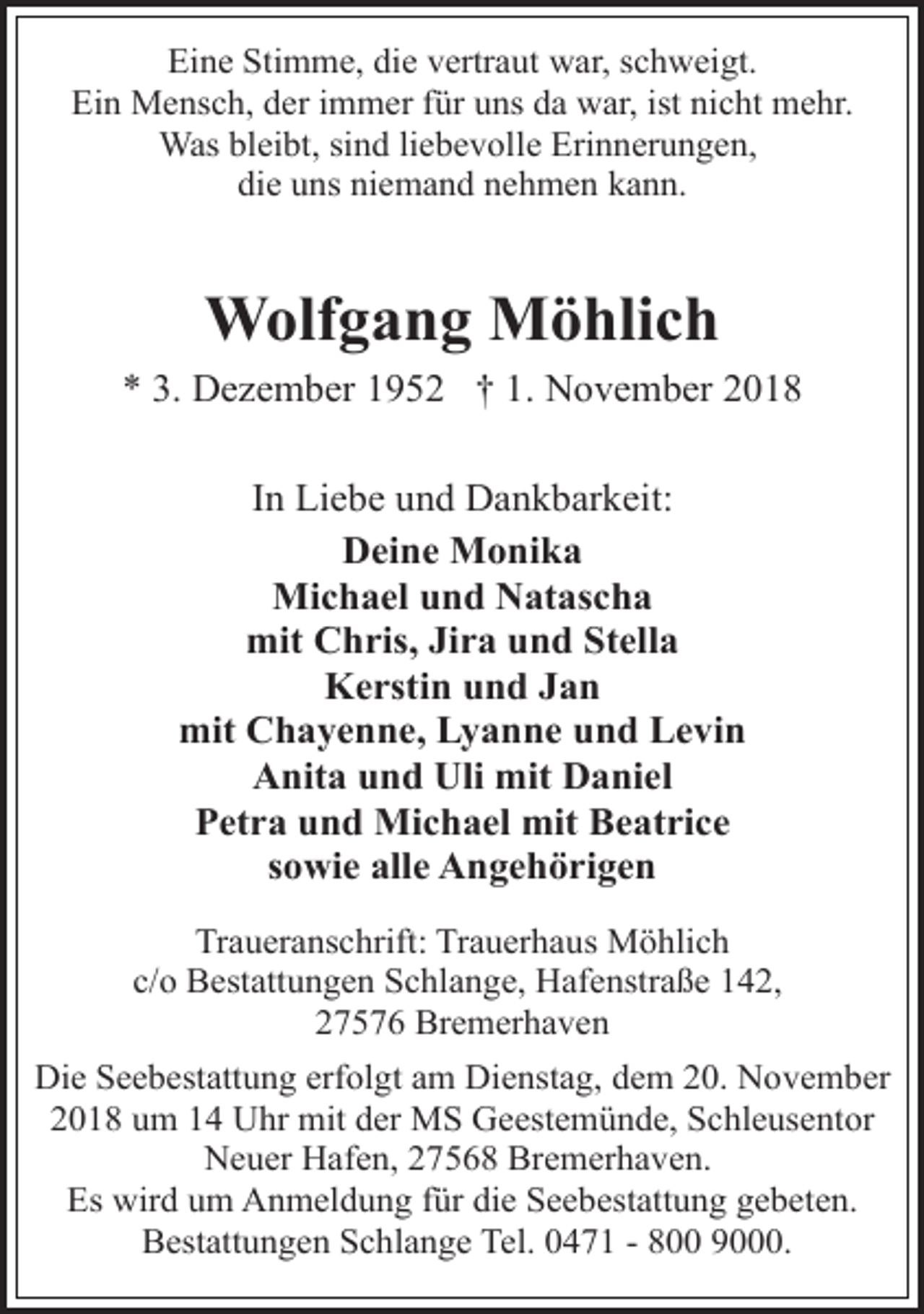 <p>Eine Stimme, die vertraut war, schweigt.<br />Ein Mensch, der immer für uns da war, ist nicht mehr.<br />Was bleibt, sind liebevolle Erinnerungen,<br />die uns niemand nehmen kann.</p><p>Wolfgang Möhlich<br />* 3. Dezember 1952 † 1. November 2018<br />In Liebe und Dankbarkeit:<br />Deine Monika<br />Michael und Natascha<br />mit Chris, Jira und Stella<br />Kerstin und Jan<br />mit Chayenne, Lyanne und Levin<br />Anita und Uli mit Daniel<br />Petra und Michael mit Beatrice<br />sowie alle Angehörigen<br />Traueranschrift: Trauerhaus Möhlich<br />c/o Bestattungen Schlange, Hafenstraße 142,<br />27576 Bremerhaven<br />Die Seebestattung erfolgt am Dienstag, dem 20. November<br />2018 um 14 Uhr mit der MS Geestemünde, Schleusentor<br />Neuer Hafen, 27568 Bremerhaven.<br />Es wird um Anmeldung für die Seebestattung gebeten.<br />Bestattungen Schlange Tel. 0471 - 800 9000.</p>