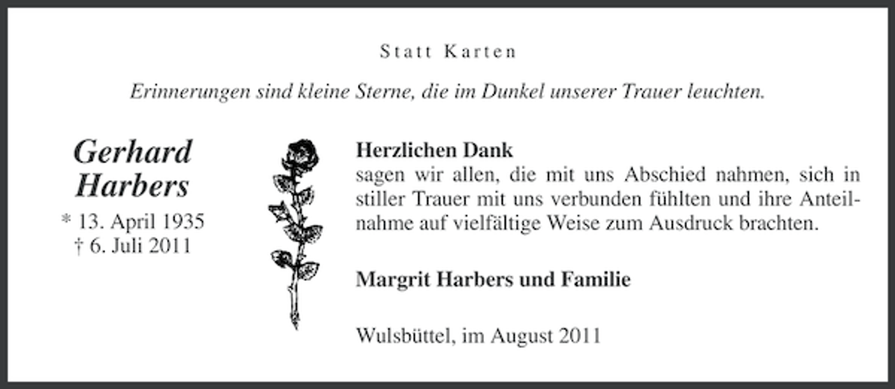 <p>Statt Karten</p><p>Erinnerungen sind kleine Sterne, die im Dunkel unserer Trauer leuchten.</p><p>Gerhard<br />Harbers<br />* 13. April 1935<br />† 6. Juli 2011</p><p>Herzlichen Dank<br />sagen wir allen, die mit uns Abschied nahmen, sich in<br />stiller Trauer mit uns verbunden fühlten und ihre Anteilnahme auf vielfältige Weise zum Ausdruck brachten.<br />Margrit Harbers und Familie<br />Wulsbüttel, im August 2011</p>