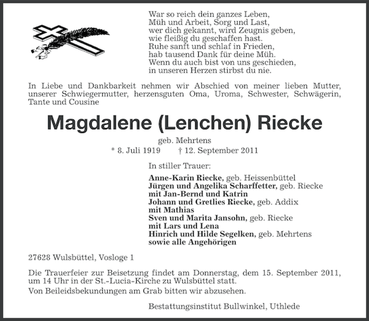 <p>War so reich dein ganzes Leben,<br />Müh und Arbeit, Sorg und Last,<br />wer dich gekannt, wird Zeugnis geben,<br />wie fleißig du geschaffen hast.<br />Ruhe sanft und schlaf in Frieden,<br />hab tausend Dank für deine Müh.<br />Wenn du auch bist von uns geschieden,<br />in unseren Herzen stirbst du nie.<br />In Liebe und Dankbarkeit nehmen wir Abschied von meiner lieben Mutter,<br />unserer Schwiegermutter, herzensguten Oma, Uroma, Schwester, Schwägerin,<br />Tante und Cousine</p><p>Magdalene (Lenchen) Riecke<br />geb. Mehrtens<br />* 8. Juli 1919<br />† 12. September 2011<br />In stiller Trauer:<br />Anne-Karin Riecke, geb. Heissenbüttel<br />Jürgen und Angelika Scharffetter, geb. Riecke<br />mit Jan-Bernd und Katrin<br />Johann und Gretlies Riecke, geb. Addix<br />mit Mathias<br />Sven und Marita Jansohn, geb. Riecke<br />mit Lars und Lena<br />Hinrich und Hilde Segelken, geb. Mehrtens<br />sowie alle Angehörigen<br />27628 Wulsbüttel, Vosloge 1<br />Die Trauerfeier zur Beisetzung findet am Donnerstag, dem 15. September 2011,<br />um 14 Uhr in der St.-Lucia-Kirche zu Wulsbüttel statt.<br />Von Beileidsbekundungen am Grab bitten wir abzusehen.<br />Bestattungsinstitut Bullwinkel, Uthlede</p>