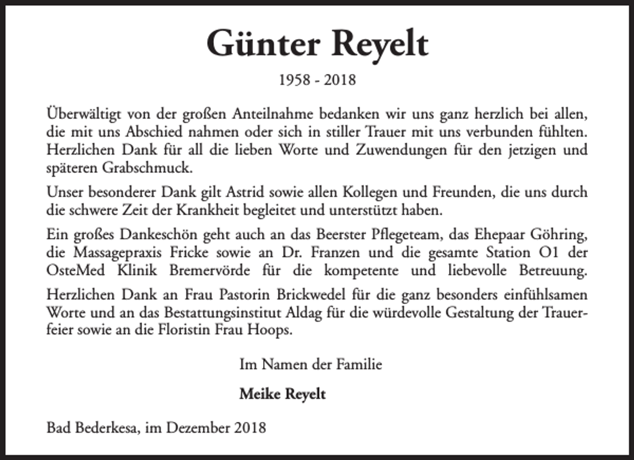 <p>Günter Reyelt<br />1958 - 2018</p><p>Überwältigt von der großen Anteilnahme bedanken wir uns ganz herzlich bei allen,<br />die mit uns Abschied nahmen oder sich in stiller Trauer mit uns verbunden fühlten.<br />Herzlichen Dank für all die lieben Worte und Zuwendungen für den jetzigen und<br />späteren Grabschmuck.<br />Unser besonderer Dank gilt Astrid sowie allen Kollegen und Freunden, die uns durch<br />die schwere Zeit der Krankheit begleitet und unterstützt haben.<br />Ein großes Dankeschön geht auch an das Beerster Pflegeteam, das Ehepaar Göhring,<br />die Massagepraxis Fricke sowie an Dr. Franzen und die gesamte Station O1 der<br />OsteMed Klinik Bremervörde für die kompetente und liebevolle Betreuung.<br />Herzlichen Dank an Frau Pastorin Brickwedel für die ganz besonders einfühlsamen<br />Worte und an das Bestattungsinstitut Aldag für die würdevolle Gestaltung der Trauerfeier sowie an die Floristin Frau Hoops.<br />Im Namen der Familie<br />Meike Reyelt<br />Bad Bederkesa, im Dezember 2018</p>