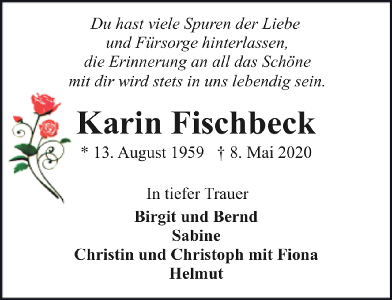 <p>Du hast viele Spuren der Liebe<br />und Fürsorge hinterlassen,<br />die Erinnerung an all das Schöne<br />mit dir wird stets in uns lebendig sein.</p><p>Karin Fischbeck<br />* 13. August 1959 † 8. Mai 2020</p><p>In tiefer Trauer<br />Birgit und Bernd<br />Sabine<br />Christin und Christoph mit Fiona<br />Helmut</p>