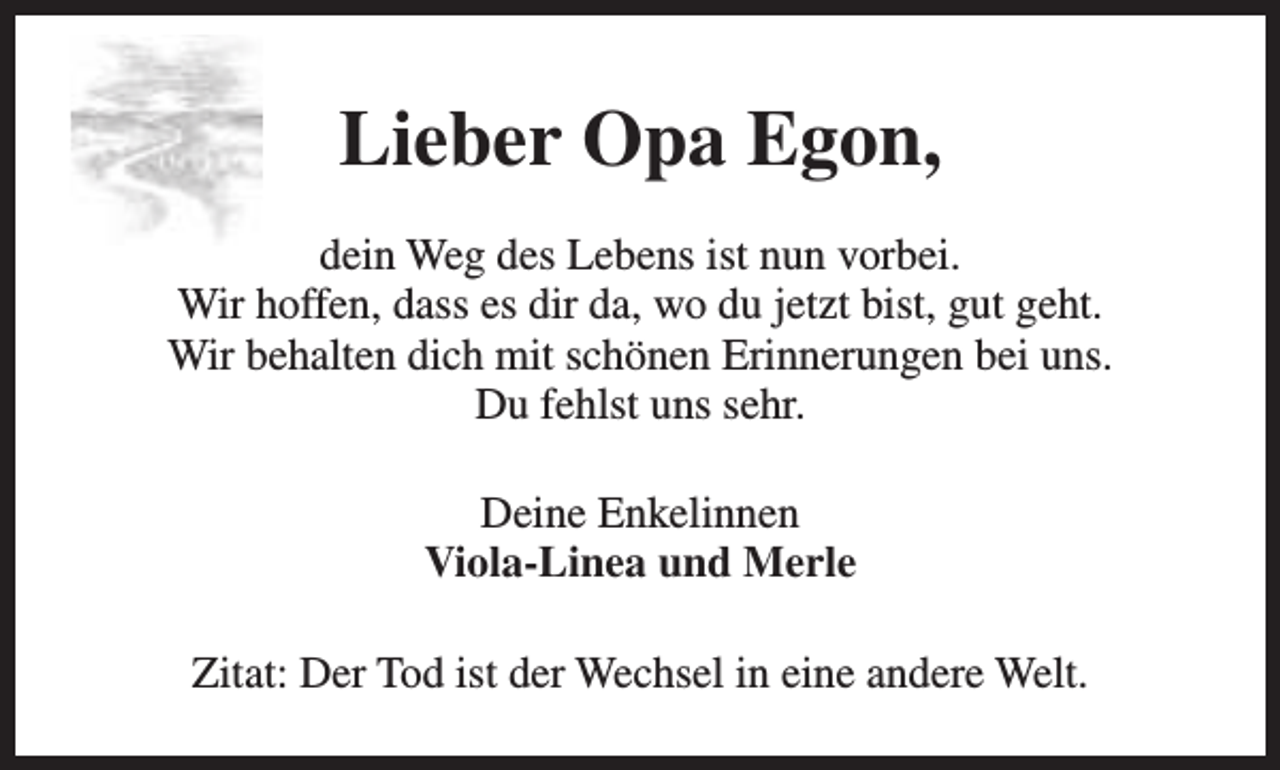 <p>Lieber Opa Egon,<br />dein Weg des Lebens ist nun vorbei.<br />Wir hoffen, dass es dir da, wo du jetzt bist, gut geht.<br />Wir behalten dich mit schönen Erinnerungen bei uns.<br />Du fehlst uns sehr.<br />Deine Enkelinnen<br />Viola-Linea und Merle<br />Zitat: Der Tod ist der Wechsel in eine andere Welt.</p>