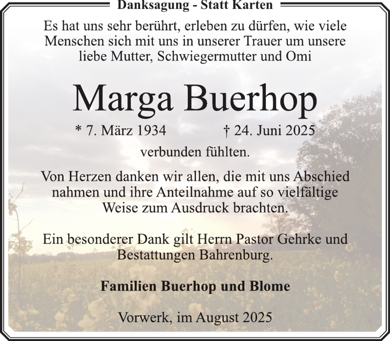 <p>Danksagung - Statt Karten</p>
<p>Es hat uns sehr berührt, erleben zu dürfen, wie viele<br />Menschen sich mit uns in unserer Trauer um unsere<br />liebe Mutter, Schwiegermutter und Omi</p>
<p>Marga Buerhop<br />* 7. März 1934<br />† 24. Juni 2025<br />verbunden fühlten.</p>
<p>Von Herzen danken wir allen, die mit uns Abschied<br />nahmen und ihre Anteilnahme auf so vielfä<br />fältige<br />ä<br />Weise zum Ausdruck brachten.<br />Ein besonderer Dank gilt Herrn<br />rnn Pastor Gehrke und<br />Bestattungen Bahrenburg.<br />Familien Buerhop und Blome<br />Vorwerk, im August 2025</p>