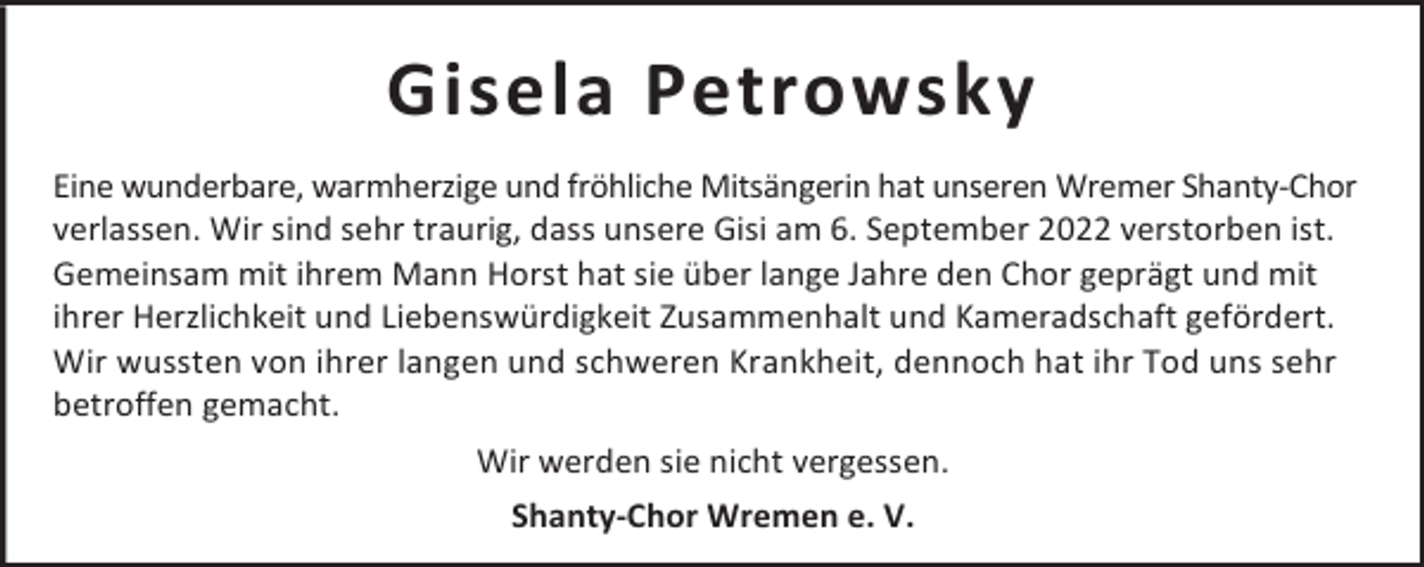 <p>Gisela Petrowsky<br />Eine wunderbare, warmherzige und fröhliche Mitsängerin hat unseren Wremer Shanty-Chor<br />verlassen. Wir sind sehr traurig, dass unsere Gisi am 6. September 2022 verstorben ist.<br />Gemeinsam mit ihrem Mann Horst hat sie über lange Jahre den Chor geprägt und mit<br />ihrer Herzlichkeit und Liebenswürdigkeit Zusammenhalt und Kameradschaft gefördert.<br />Wir wussten von ihrer langen und schweren Krankheit, dennoch hat ihr Tod uns sehr<br />betroffen gemacht.<br />Wir werden sie nicht vergessen.<br />Shanty-Chor Wremen e. V.</p>