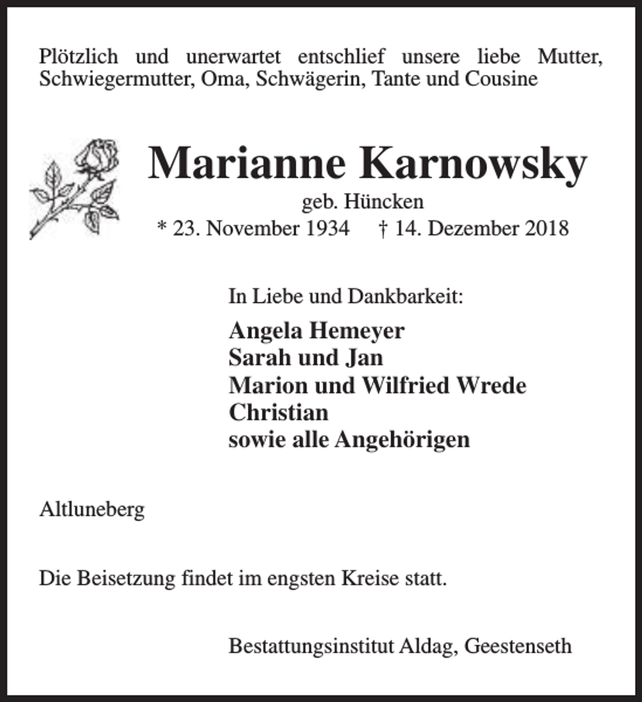 <p>Plötzlich und unerwartet entschlief unsere liebe Mutter,<br />Schwiegermutter, Oma, Schwägerin, Tante und Cousine</p><p>Marianne Karnowsky<br />geb. Hüncken<br />* 23. November 1934 † 14. Dezember 2018<br />In Liebe und Dankbarkeit:</p><p>Angela Hemeyer<br />Sarah und Jan<br />Marion und Wilfried Wrede<br />Christian<br />sowie alle Angehörigen<br />Altluneberg<br />Die Beisetzung findet im engsten Kreise statt.<br />Bestattungsinstitut Aldag, Geestenseth</p>