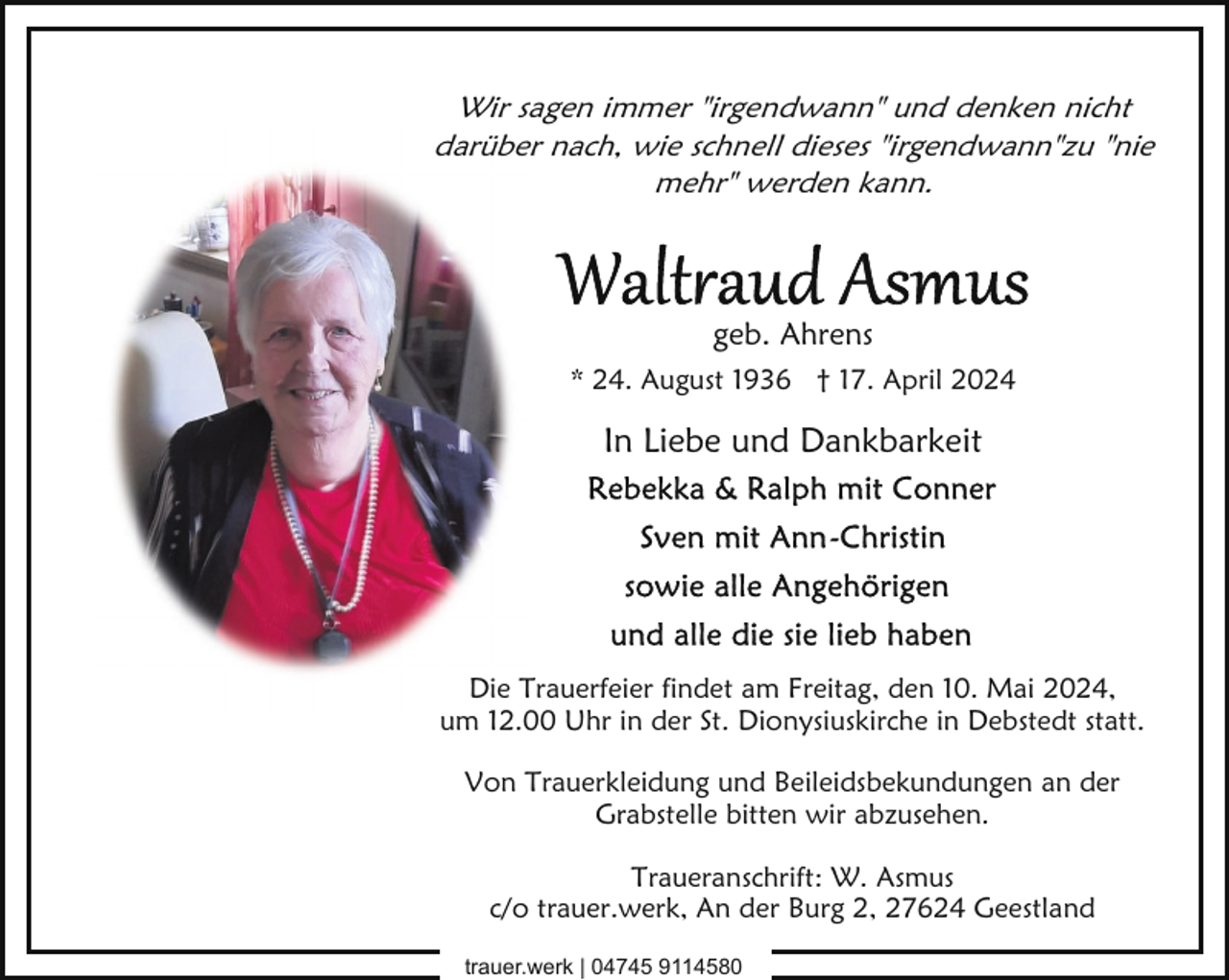 <p>Wir sagen immer "irgendwann" und denken nicht<br />darüber nach, wie schnell dieses "irgendwann"zu "nie<br />mehr" werden kann.</p><p>geb. Ahrens<br />* 24. August 1936 † 17. April 2024</p><p>In Liebe und Dankbarkeit</p><p>Die Trauerfeier findet am Freitag, den 10. Mai 2024,<br />um 12.00 Uhr in der St. Dionysiuskirche in Debstedt statt.<br />Von Trauerkleidung und Beileidsbekundungen an der<br />Grabstelle bitten wir abzusehen.<br />Traueranschrift: W. Asmus<br />c/o trauer.werk, An der Burg 2, 27624 Geestland<br />trauer.werk | 04745 9114580</p>