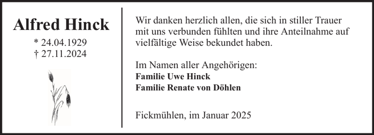 <p>Alfred Hinck<br />* 24.04.1929<br />† 27.11.2024</p><p>Wir danken herzlich allen, die sich in stiller Trauer<br />mit uns verbunden fühlten und ihre Anteilnahme auf<br />vielfältige Weise bekundet haben.<br />Im Namen aller Angehörigen:<br />Familie Uwe Hinck<br />Familie Renate von Döhlen</p><p>Fickmühlen, im Januar 2025</p>