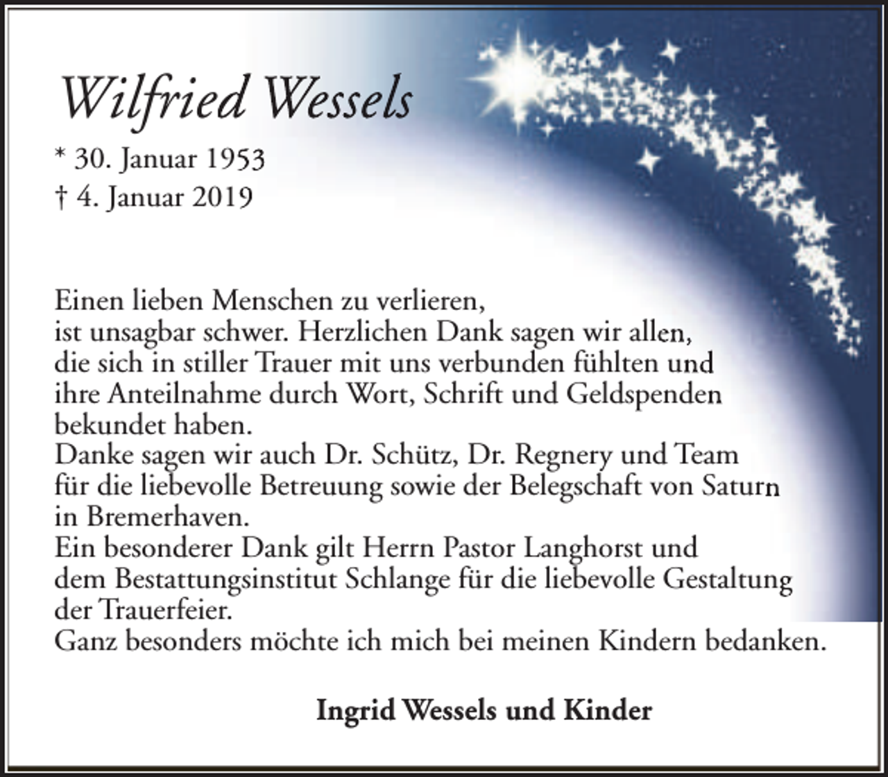 <p>Wilfriedd Wessels<br />* 30. Januar 19553<br />† 4. Januar 2019<br />Einen lieben Menschen zu verlieren,<br />ist unsagbar schwer. Herzlichen Dank sagen wir allen,<br />die sich in stiller Trauer mit uns verbunden fühlten und<br />ihre Anteilnahme durch Wort, Schrift und Geldspenden<br />bekundet haben.<br />Danke sagen wir auch Dr. Schütz, Dr. Regnery und Team<br />für die liebevolle Betreuung sowie der Belegschaft von Saturn<br />in Bremerhaven.<br />Ein besonderer Dank gilt Herrn Pastor Langhorst und<br />dem Bestattungsinstitut Schlange für die liebevolle Gestaltung<br />der Trauerfeier.<br />Ganz besonders möchte ich mich bei meinen Kindern bedanken.<br />Ingrid Wessels und Kinder</p>