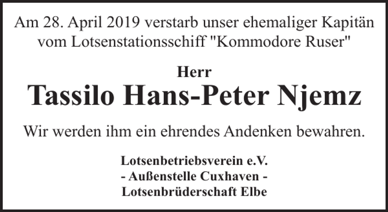<p>Am 28. April 2019 verstarb unser ehemaliger Kapitän<br />vom Lotsenstationsschiff "Kommodore Ruser"<br />Herr</p><p>Tassilo Hans-Peter Njemz<br />Wir werden ihm ein ehrendes Andenken bewahren.<br />Lotsenbetriebsverein e.V.<br />- Außenstelle Cuxhaven Lotsenbrüderschaft Elbe</p>
