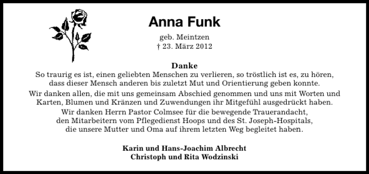 <p>Anna Funk<br />geb. Meintzen<br />† 23. März 2012</p><p>Danke</p><p>So traurig es ist, einen geliebten Menschen zu verlieren, so tröstlich ist es, zu hören,<br />dass dieser Mensch anderen bis zuletzt Mut und Orientierung geben konnte.<br />Wir danken allen, die mit uns gemeinsam Abschied genommen und uns mit Worten und<br />Karten, Blumen und Kränzen und Zuwendungen ihr Mitgefühl ausgedrückt haben.<br />Wir danken Herrn Pastor Colmsee für die bewegende Trauerandacht,<br />den Mitarbeitern vom Pflegedienst Hoops und des St. Joseph-Hospitals,<br />die unsere Mutter und Oma auf ihrem letzten Weg begleitet haben.<br />Karin und Hans-Joachim Albrecht<br />Christoph und Rita Wodzinski</p>