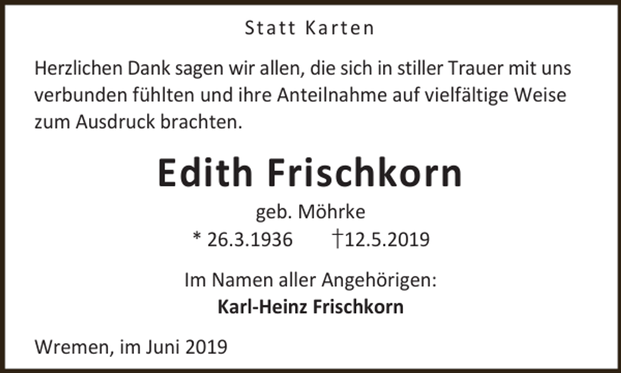 <p>St a t t K a r t e n<br />Herzlichen Dank sagen wir allen, die sich in stiller Trauer mit uns<br />verbunden fühlten und ihre Anteilnahme auf vielfältige Weise<br />zum Ausdruck brachten.</p><p>Edith Frischkorn<br />geb. Möhrke<br />* 26.3.1936<br />†12.5.2019</p><p>Im Namen aller Angehörigen:<br />Karl-Heinz Frischkorn<br />Wremen, im Juni 2019</p>