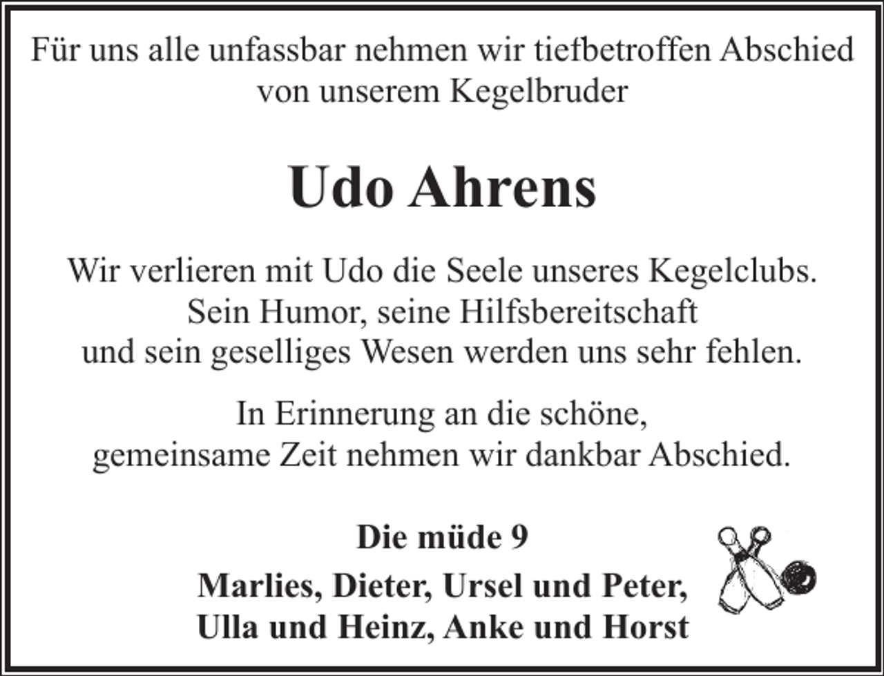 <p>Für uns alle unfassbar nehmen wir tiefbetroffen Abschied<br />von unserem Kegelbruder</p><p>Udo Ahrens<br />Wir verlieren mit Udo die Seele unseres Kegelclubs.<br />Sein Humor, seine Hilfsbereitschaft<br />und sein geselliges Wesen werden uns sehr fehlen.<br />In Erinnerung an die schöne,<br />gemeinsame Zeit nehmen wir dankbar Abschied.</p><p>Die müde 9<br />Marlies, Dieter, Ursel und Peter,<br />Ulla und Heinz, Anke und Horst</p>