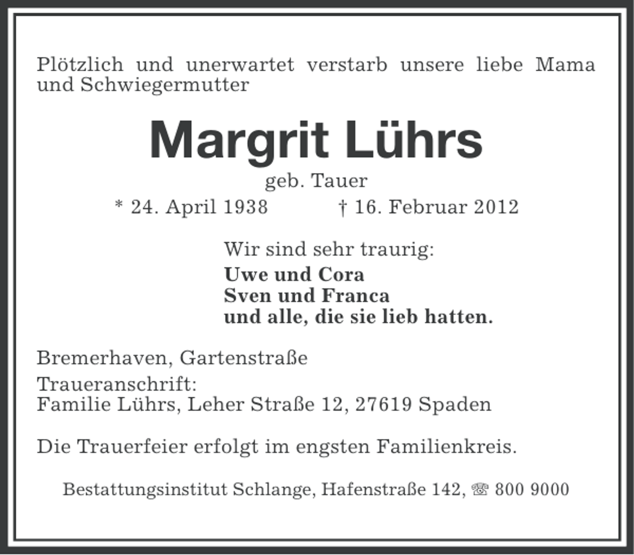 <p>Plötzlich und unerwartet verstarb unsere liebe Mama<br />und Schwiegermutter</p><p>Margrit Lührs<br />geb. Tauer<br />* 24. April 1938<br />† 16. Februar 2012<br />Wir sind sehr traurig:<br />Uwe und Cora<br />Sven und Franca<br />und alle, die sie lieb hatten.<br />Bremerhaven, Gartenstraße<br />Traueranschrift:<br />Familie Lührs, Leher Straße 12, 27619 Spaden<br />Die Trauerfeier erfolgt im engsten Familienkreis.<br />Bestattungsinstitut Schlange, Hafenstraße 142, 800 9000</p>