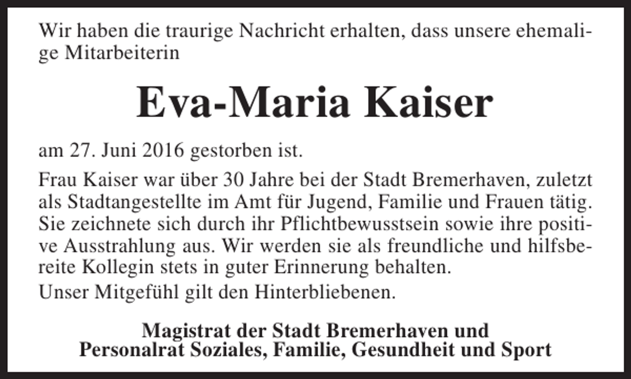 <p>Wir haben die traurige Nachricht erhalten, dass unsere ehemalige Mitarbeiterin</p><p>Eva-Maria Kaiser<br />am 27. Juni 2016 gestorben ist.<br />Frau Kaiser war über 30 Jahre bei der Stadt Bremerhaven, zuletzt<br />als Stadtangestellte im Amt für Jugend, Familie und Frauen tätig.<br />Sie zeichnete sich durch ihr Pflichtbewusstsein sowie ihre positive Ausstrahlung aus. Wir werden sie als freundliche und hilfsbereite Kollegin stets in guter Erinnerung behalten.<br />Unser Mitgefühl gilt den Hinterbliebenen.<br />Magistrat der Stadt Bremerhaven und<br />Personalrat Soziales, Familie, Gesundheit und Sport</p>