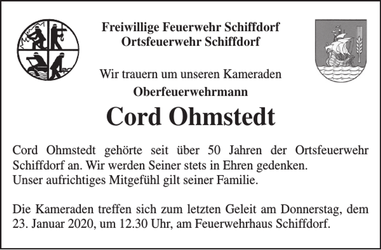<p>Freiwillige Feuerwehr Schiffdorf<br />Ortsfeuerwehr Schiffdorf<br />Wir trauern um unseren Kameraden<br />Oberfeuerwehrmann</p><p>Cord Ohmstedt</p><p>Cord Ohmstedt gehörte seit über 50 Jahren der Ortsfeuerwehr<br />Schiffdorf an. Wir werden Seiner stets in Ehren gedenken.<br />Unser aufrichtiges Mitgefühl gilt seiner Familie.<br />Die Kameraden treffen sich zum letzten Geleit am Donnerstag, dem<br />23. Januar 2020, um 12.30 Uhr, am Feuerwehrhaus Schiffdorf.</p>