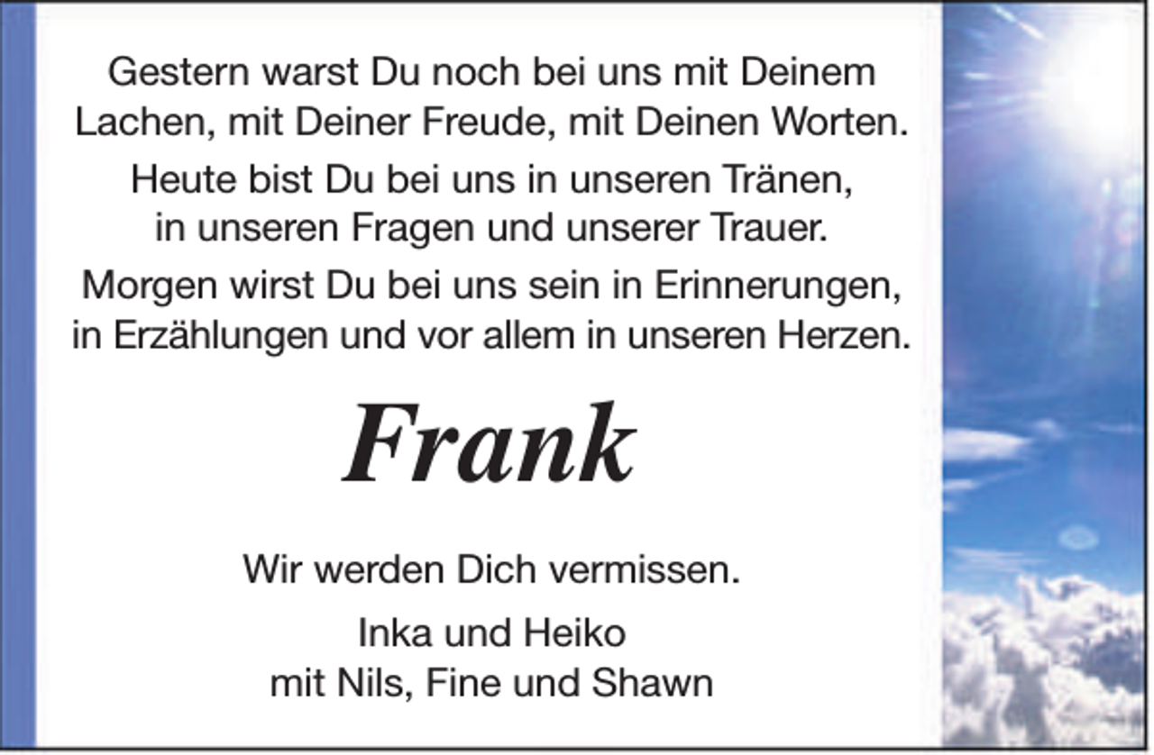 <p>Gestern warst Du noch bei uns mit Deinem<br />Lachen, mit Deiner Freude, mit Deinen Worten.<br />Heute bist Du bei uns in unseren Tränen,<br />in unseren Fragen und unserer Trauer.<br />Morgen wirst Du bei uns sein in Erinnerungen,<br />in Erzählungen und vor allem in unseren Herzen.</p><p>Frank<br />Wir werden Dich vermissen.<br />Inka und Heiko<br />mit Nils, Fine und Shawn</p>