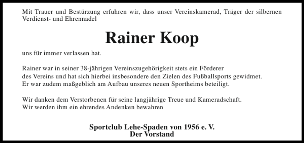 <p>Mit Trauer und Bestürzung erfuhren wir, dass unser Vereinskamerad, Träger der silbernen<br />Verdienst- und Ehrennadel</p><p>uns für immer verlassen hat.</p><p>Rainer Koop</p><p>Rainer war in seiner 38-jährigen Vereinszugehörigkeit stets ein Förderer<br />des Vereins und hat sich hierbei insbesondere den Zielen des Fußballsports gewidmet.<br />Er war zudem maßgeblich am Aufbau unseres neuen Sportheims beteiligt.<br />Wir danken dem Verstorbenen für seine langjährige Treue und Kameradschaft.<br />Wir werden ihm ein ehrendes Andenken bewahren</p><p>Sportclub Lehe-Spaden von 1956 e. V.<br />Der Vorstand</p>