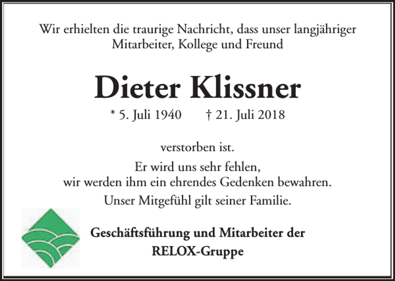 <p>Wir erhielten die traurige Nachricht, dass unser langjähriger<br />Mitarbeiter, Kollege und Freund</p><p>Dieter Klissner<br />* 5. Juli 1940</p><p>† 21. Juli 2018</p><p>verstorben ist.<br />Er wird uns sehr fehlen,<br />wir werden ihm ein ehrendes Gedenken bewahren.<br />Unser Mitgefühl gilt seiner Familie.<br />Geschäftsführung und Mitarbeiter der<br />RELOX-Gruppe</p>