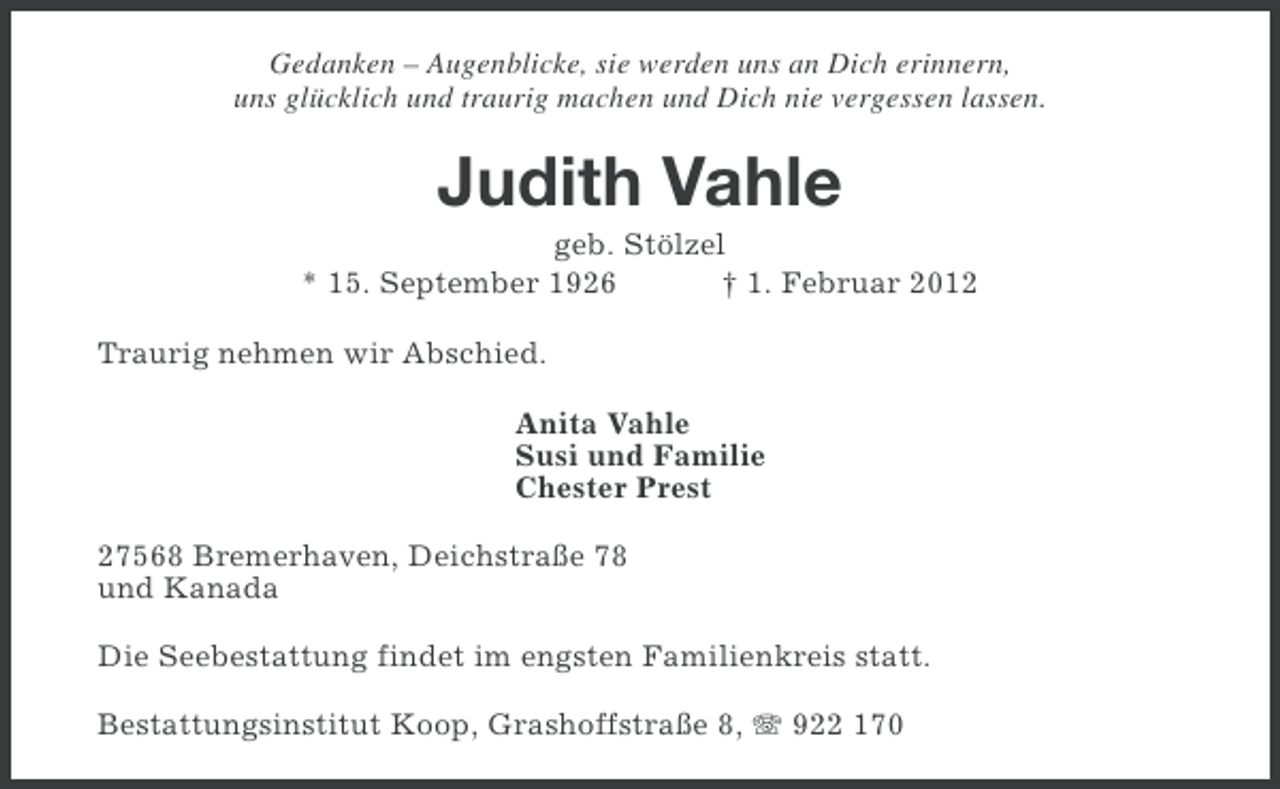 <p>Gedanken – Augenblicke, sie werden uns an Dich erinnern,<br />uns glücklich und traurig machen und Dich nie vergessen lassen.</p><p>Judith Vahle<br />geb. Stölzel<br />* 15. September 1926<br />† 1. Februar 2012<br />Traurig nehmen wir Abschied.<br />Anita Vahle<br />Susi und Familie<br />Chester Prest<br />27568 Bremerhaven, Deichstraße 78<br />und Kanada<br />Die Seebestattung findet im engsten Familienkreis statt.<br />Bestattungsinstitut Koop, Grashoffstraße 8, 922 170</p>