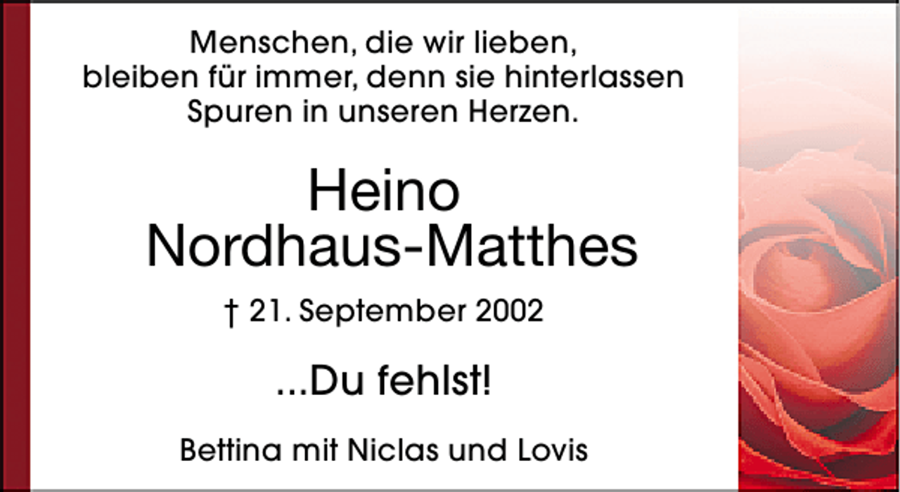 <p>Menschen, die wir lieben,<br />bleiben für immer, denn sie hinterlassen<br />Spuren in unseren Herzen.</p><p>Heino<br />Nordhaus-Matthes<br />† 21. September 2002</p><p>...Du fehlst!<br />Bettina mit Niclas und Lovis</p>