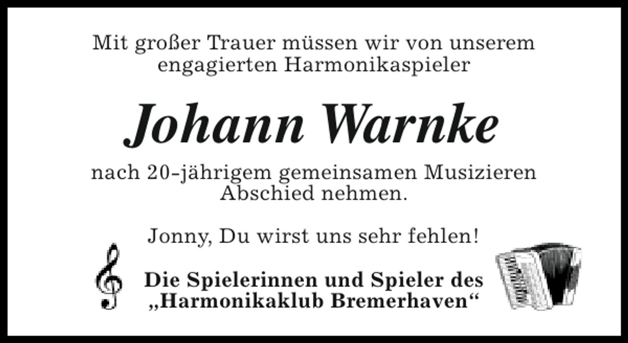 <p>Mit großer Trauer müssen wir von unserem<br />engagierten Harmonikaspieler</p><p>Johann Warnke</p><p>nach 20-jährigem gemeinsamen Musizieren<br />Abschied nehmen.<br />Jonny, Du wirst uns sehr fehlen!<br />Die Spielerinnen und Spieler des<br />„Harmonikaklub Bremerhaven“</p>