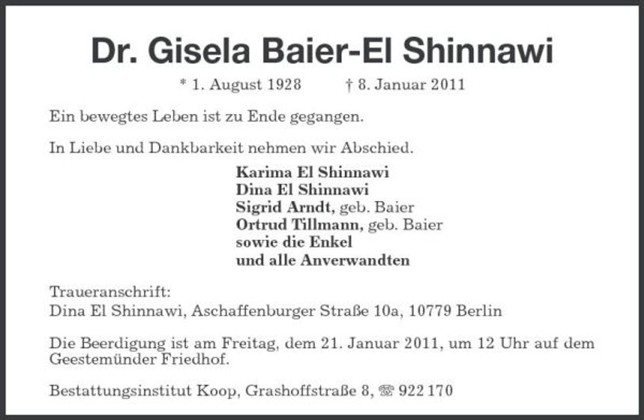 <p>Dr. Gisela Baier-El Shinnawi<br />* 1. August 1928 † 8. Januar 2011<br />Ein bewegtes Leben ist zu Ende gegangen.</p><p>In Liebe und Dankbarkeit nehmen wir Abschied.<br />Karima El Shinnawi<br />Dina El Shinnawi<br />Sigrid Arndt, geb. Baier<br />Ortrud Tillmann, geb. Baier<br />sowie die Enkel<br />und alle Anverwandten<br />Traueranschrift:<br />Dina El Shinnawi, Aschaffenburger Straße 10a, 10779 Berlin<br />Die Beerdigung ist am Freitag, dem 21. Januar 2011, um 12 Uhr auf dem Geestemünder Friedhof.<br />Bestattungsinstitut Koop, Grashoffstraße 8, T 922 170</p>