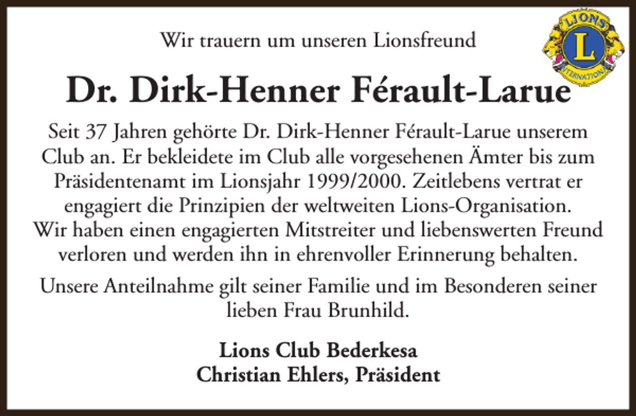 <p>Wir trauern um unseren Lionsfreund</p><p>Dr. Dirk-Henner Férault-Larue<br />Seit 37 Jahren gehörte Dr. Dirk-Henner Férault-Larue unserem<br />Club an. Er bekleidete im Club alle vorgesehenen Ämter bis zum<br />Präsidentenamt im Lionsjahr 1999/2000. Zeitlebens vertrat er<br />engagiert die Prinzipien der weltweiten Lions-Organisation.<br />Wir haben einen engagierten Mitstreiter und liebenswerten Freund<br />verloren und werden ihn in ehrenvoller Erinnerung behalten.<br />Unsere Anteilnahme gilt seiner Familie und im Besonderen seiner<br />lieben Frau Brunhild.<br />Lions Club Bederkesa<br />Christian Ehlers, Präsident</p>