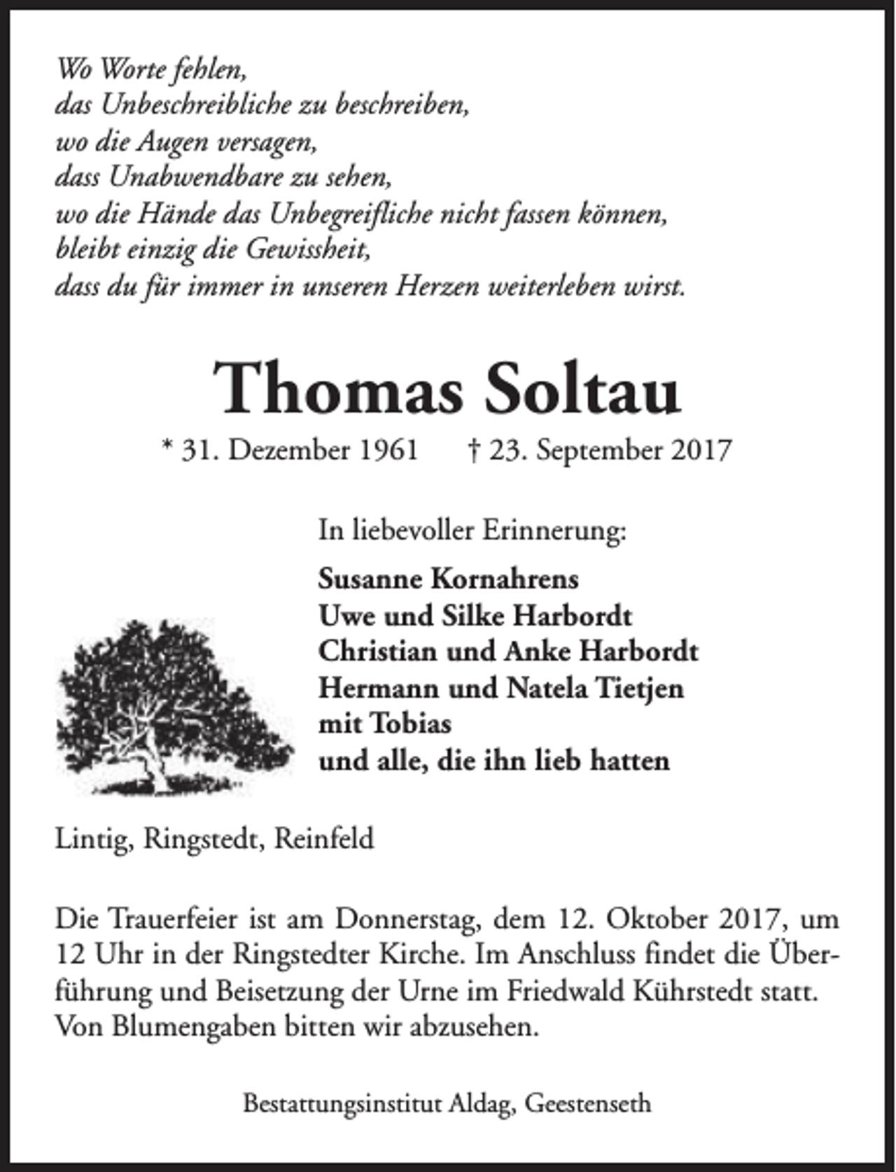 <p>Wo Worte fehlen,<br />das Unbeschreibliche zu beschreiben,<br />wo die Augen versagen,<br />dass Unabwendbare zu sehen,<br />wo die Hände das Unbegreifliche nicht fassen können,<br />bleibt einzig die Gewissheit,<br />dass du für immer in unseren Herzen weiterleben wirst.</p><p>Thomas Soltau</p><p>* 31. Dezember 1961</p><p>† 23. September 2017</p><p>In liebevoller Erinnerung:<br />Susanne Kornahrens<br />Uwe und Silke Harbordt<br />Christian und Anke Harbordt<br />Hermann und Natela Tietjen<br />mit Tobias<br />und alle, die ihn lieb hatten<br />Lintig, Ringstedt, Reinfeld<br />Die Trauerfeier ist am Donnerstag, dem 12. Oktober 2017, um<br />12 Uhr in der Ringstedter Kirche. Im Anschluss findet die Überführung und Beisetzung der Urne im Friedwald Kührstedt statt.<br />Von Blumengaben bitten wir abzusehen.<br />Bestattungsinstitut Aldag, Geestenseth</p>