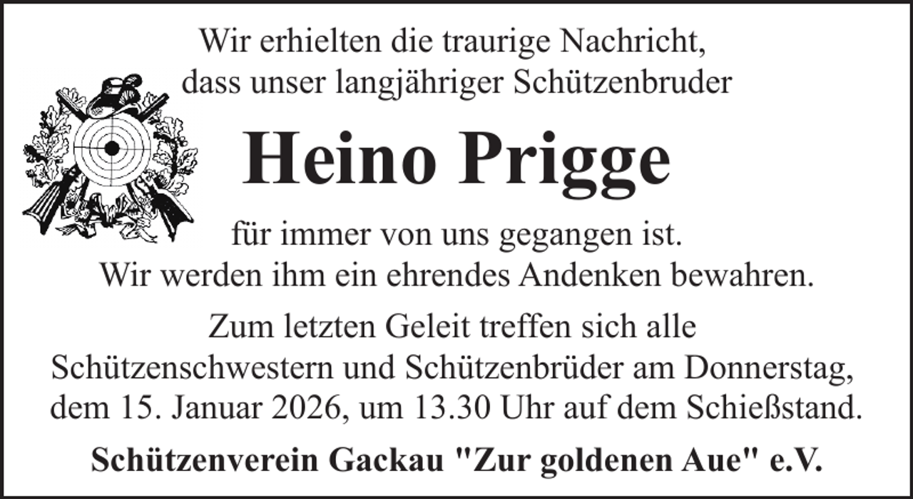 <p>Wir erhielten die traurige Nachricht,<br />dass unser langjähriger Schützenbruder</p><p>Heino Prigge<br />für immer von uns gegangen ist.<br />Wir werden ihm ein ehrendes Andenken bewahren.<br />Zum letzten Geleit treffen sich alle<br />Schützenschwestern und Schützenbrüder am Donnerstag,<br />dem 15. Januar 2026, um 13.30 Uhr auf dem Schießstand.<br />Schützenverein Gackau "Zur goldenen Aue" e.V.</p>